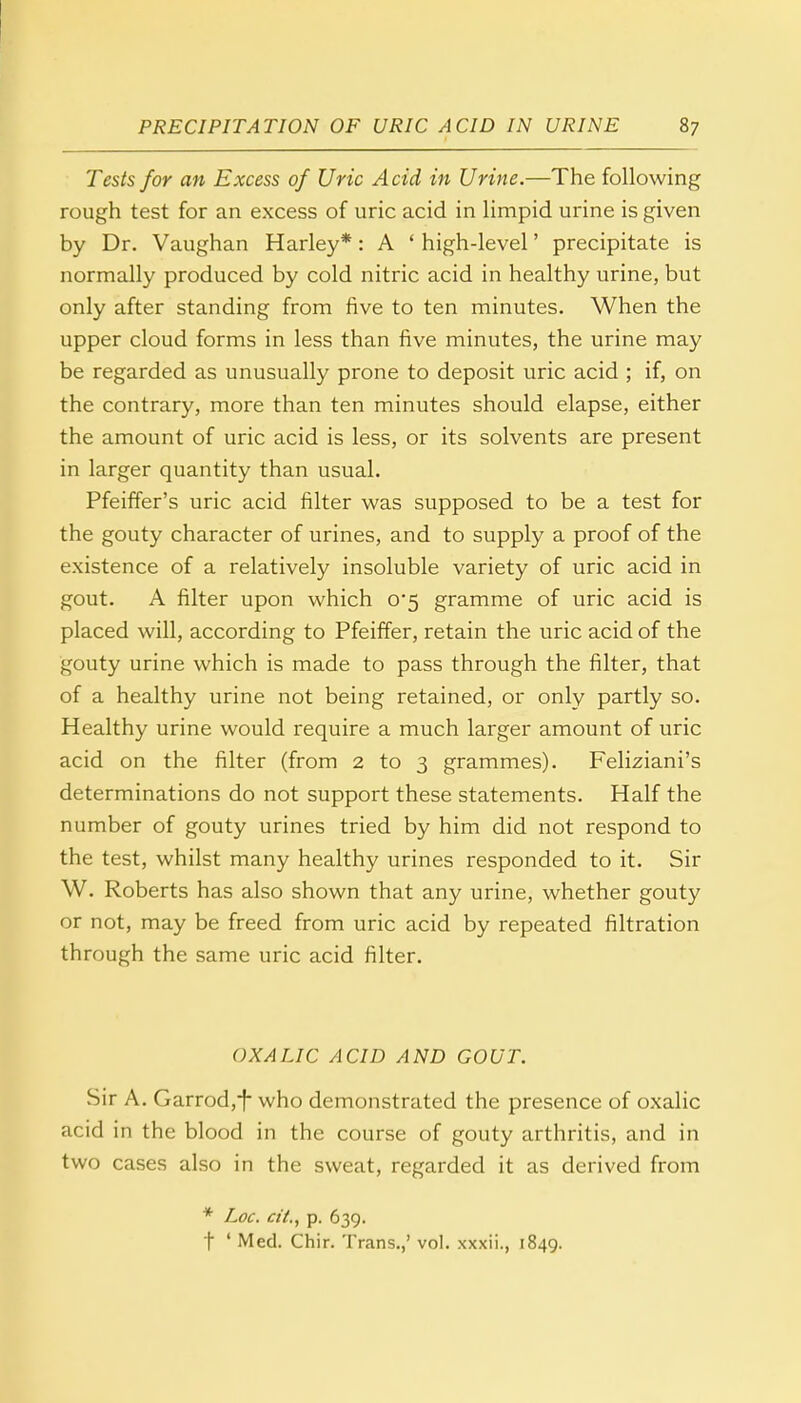 Tests for an Excess of Uric Acid in Urine.—The following rough test for an excess of uric acid in limpid urine is given by Dr. Vaughan Harley*: A ' high-level' precipitate is normally produced by cold nitric acid in healthy urine, but only after standing from five to ten minutes. When the upper cloud forms in less than five minutes, the urine may be regarded as unusually prone to deposit uric acid ; if, on the contrary, more than ten minutes should elapse, either the amount of uric acid is less, or its solvents are present in larger quantity than usual. Pfeiffer's uric acid filter was supposed to be a test for the gouty character of urines, and to supply a proof of the existence of a relatively insoluble variety of uric acid in gout. A filter upon which 0*5 gramme of uric acid is placed will, according to Pfeiffer, retain the uric acid of the gouty urine which is made to pass through the filter, that of a healthy urine not being retained, or only partly so. Healthy urine would require a much larger amount of uric acid on the filter (from 2 to 3 grammes). Feliziani's determinations do not support these statements. Half the number of gouty urines tried by him did not respond to the test, whilst many healthy urines responded to it. Sir W. Roberts has also shown that any urine, whether gouty or not, may be freed from uric acid by repeated filtration through the same uric acid filter. OXALIC ACID AND GOUT. Sir A. Garrod,f who demonstrated the presence of oxalic acid in the blood in the course of gouty arthritis, and in two cases also in the sweat, regarded it as derived from * Loc. cit., p. 639. t ' Med. Chir. Trans.,' vol. xxxii., 1849.