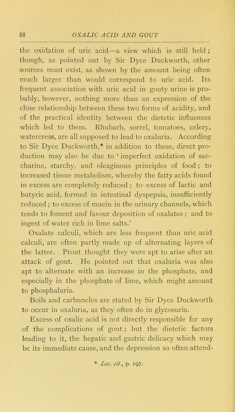 the oxidation of uric acid—a view which is still held ; though, as pointed out by Sir Dyce Duckworth, other sources must exist, as shown by the amount being often much larger than would correspond to uric acid. Its frequent association with uric acid in gouty urine is pro- bably, however, nothing more than an expression of the close relationship between these two forms of acidity, and of the practical identity between the dietetic influences which led to them. Rhubarb, sorrel, tomatoes, celery, watercress, are all supposed to lead to oxaluria. According to Sir Dyce Duckworth,* in addition to these, direct pro- duction may also be due to ' imperfect oxidation of sac- charine, starchy, and oleaginous principles of food; to increased tissue metabolism, whereby the fatty acids found in excess are completely reduced ; to excess of lactic and butyric acid, formed in intestinal dyspepsia, insufficiently reduced; to excess of mucin in the urinary channels, which tends to foment and favour deposition of oxalates ; and to ingest of water rich in lime salts.' Oxalate calculi, which are less frequent than uric acid calculi, are often partly made up of alternating layers of the latter. Prout thought they were apt to arise after an attack of gout. He pointed out that oxaluria was also apt to alternate with an increase in the phosphate, and especially in the phosphate of lime, which might amount to phosphaluria. Boils and carbuncles are stated by Sir Dyce Duckworth to occur in oxaluria, as they often do in glycosuria. Excess of oxalic acid is not directly responsible for any of the complications of gout; but the dietetic factors leading to it, the hepatic and gastric delicacy which may be its immediate cause, and the depression so often attend- * Loc. cit., p. 197.