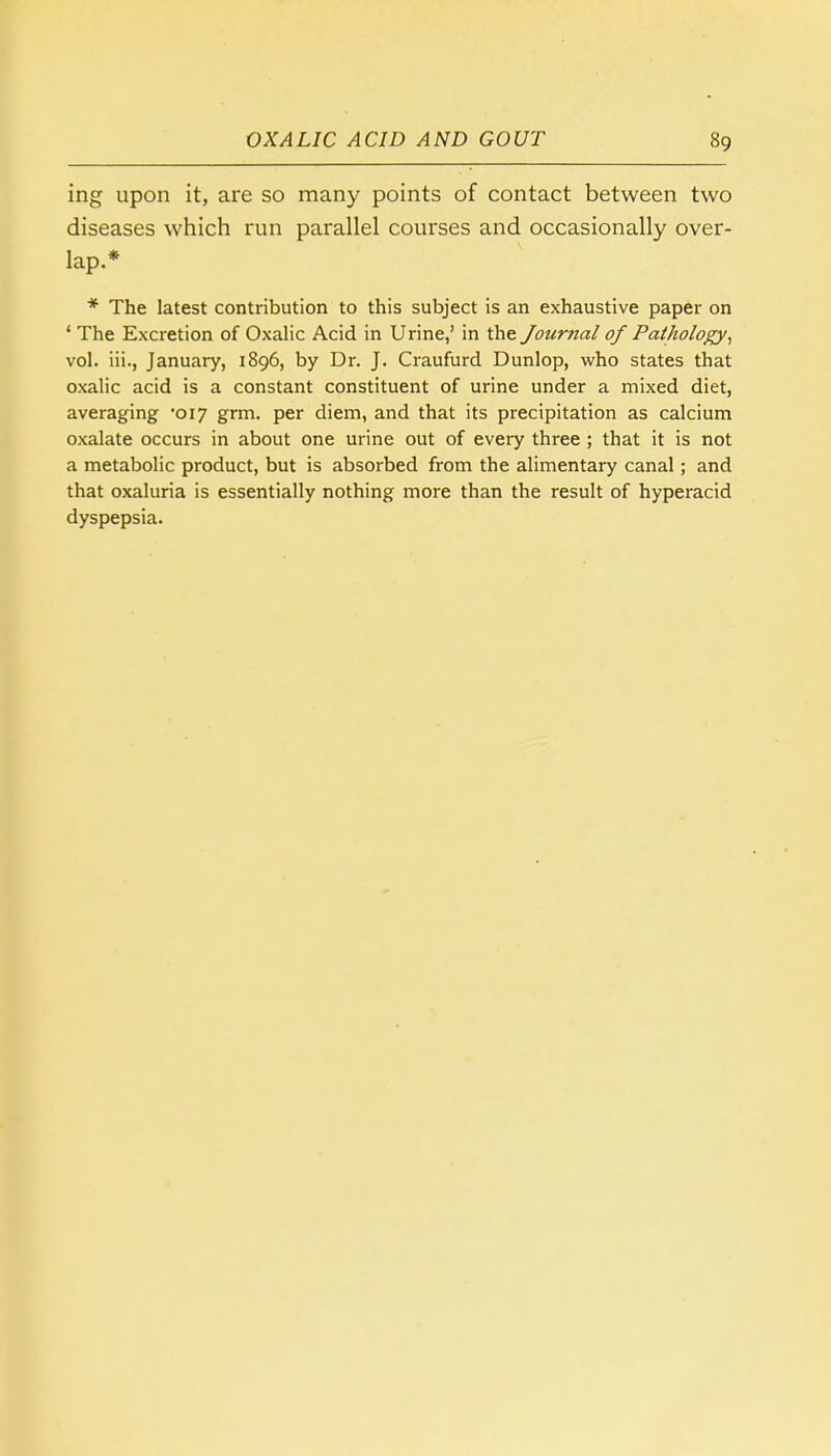 ing upon it, are so many points of contact between two diseases which run parallel courses and occasionally over- lap.* * The latest contribution to this subject is an exhaustive paper on ' The Excretion of Oxalic Acid in Urine,' in the Journal of Pathology, vol. iii., January, 1896, by Dr. J. Craufurd Dunlop, who states that oxalic acid is a constant constituent of urine under a mixed diet, averaging '017 grm. per diem, and that its precipitation as calcium oxalate occurs in about one urine out of every three ; that it is not a metabolic product, but is absorbed from the alimentary canal; and that oxaluria is essentially nothing more than the result of hyperacid dyspepsia.