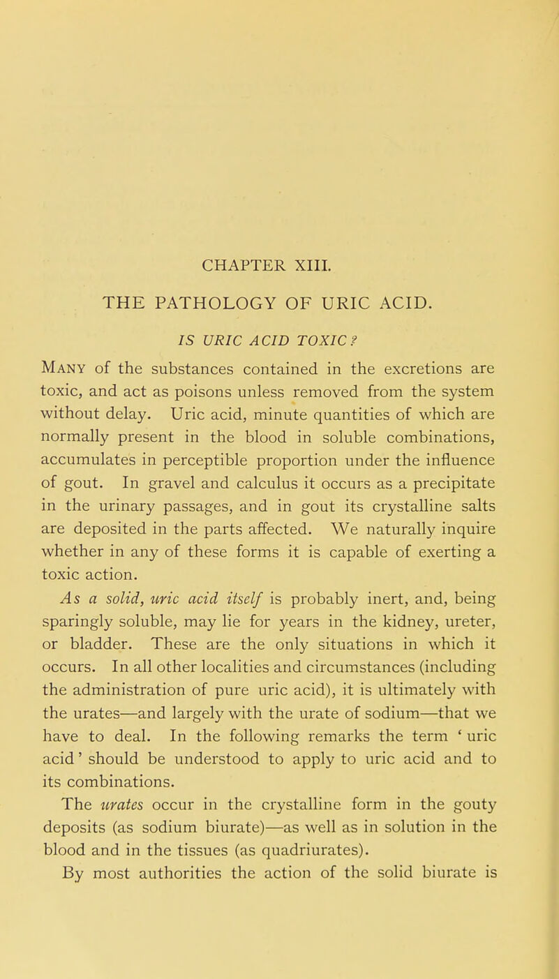 CHAPTER XIII. THE PATHOLOGY OF URIC ACID. IS URIC ACID TOXIC? Many of the substances contained in the excretions are toxic, and act as poisons unless removed from the system without delay. Uric acid, minute quantities of which are normally present in the blood in soluble combinations, accumulates in perceptible proportion under the influence of gout. In gravel and calculus it occurs as a precipitate in the urinary passages, and in gout its crystalline salts are deposited in the parts affected. We naturally inquire whether in any of these forms it is capable of exerting a toxic action. As a solid, uric acid itself is probably inert, and, being sparingly soluble, may lie for years in the kidney, ureter, or bladder. These are the only situations in which it occurs. In all other localities and circumstances (including the administration of pure uric acid), it is ultimately with the urates—and largely with the urate of sodium—that we have to deal. In the following remarks the term ' uric acid' should be understood to apply to uric acid and to its combinations. The urates occur in the crystalline form in the gouty deposits (as sodium biurate)—as well as in solution in the blood and in the tissues (as quadriurates). By most authorities the action of the solid biurate is