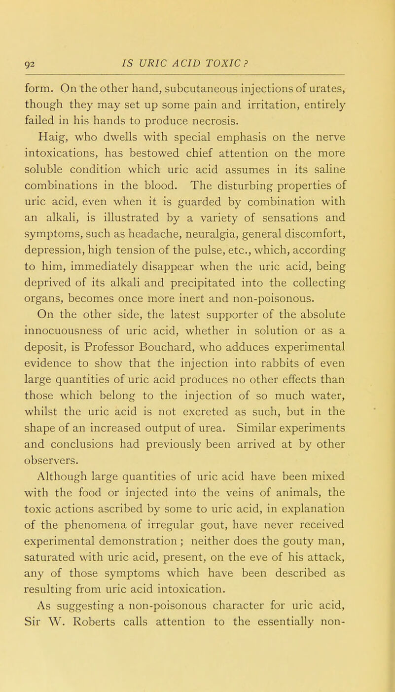 9^ form. On the other hand, subcutaneous injections of urates, though they may set up some pain and irritation, entirely failed in his hands to produce necrosis. Haig, who dwells with special emphasis on the nerve intoxications, has bestowed chief attention on the more soluble condition which uric acid assumes in its saline combinations in the blood. The disturbing properties of uric acid, even when it is guarded by combination with an alkali, is illustrated by a variety of sensations and symptoms, such as headache, neuralgia, general discomfort, depression, high tension of the pulse, etc., which, according to him, immediately disappear when the uric acid, being deprived of its alkali and precipitated into the collecting organs, becomes once more inert and non-poisonous. On the other side, the latest supporter of the absolute innocuousness of uric acid, whether in solution or as a deposit, is Professor Bouchard, who adduces experimental evidence to show that the injection into rabbits of even large quantities of uric acid produces no other effects than those which belong to the injection of so much water, whilst the uric acid is not excreted as such, but in the shape of an increased output of urea. Similar experiments and conclusions had previously been arrived at by other observers. Although large quantities of uric acid have been mixed with the food or injected into the veins of animals, the toxic actions ascribed by some to uric acid, in explanation of the phenomena of irregular gout, have never received experimental demonstration; neither does the gouty man, saturated with uric acid, present, on the eve of his attack, any of those symptoms which have been described as resulting from uric acid intoxication. As suggesting a non-poisonous character for uric acid, Sir W. Roberts calls attention to the essentially non-