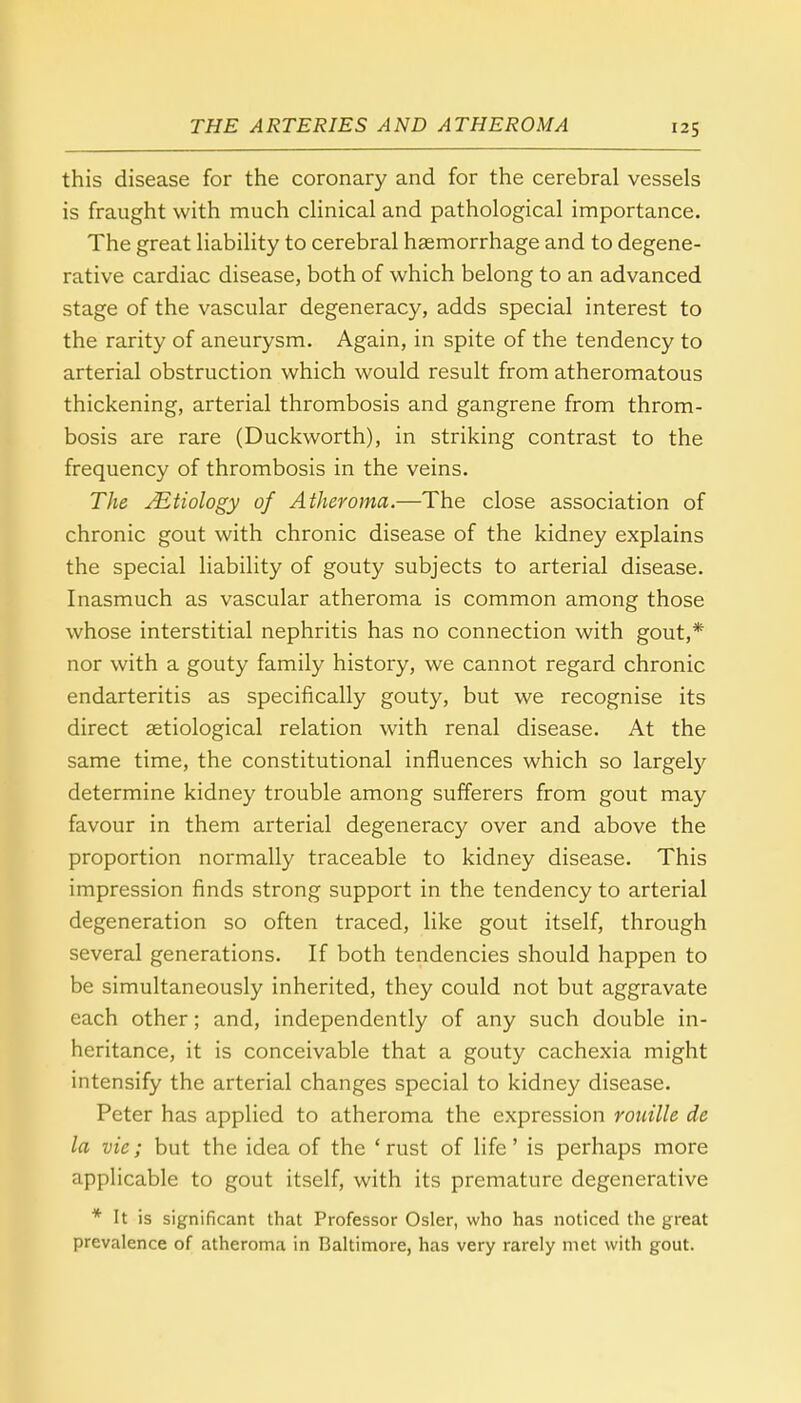 this disease for the coronary and for the cerebral vessels is fraught with much clinical and pathological importance. The great liability to cerebral haemorrhage and to degene- rative cardiac disease, both of which belong to an advanced stage of the vascular degeneracy, adds special interest to the rarity of aneurysm. Again, in spite of the tendency to arterial obstruction which would result from atheromatous thickening, arterial thrombosis and gangrene from throm- bosis are rare (Duckworth), in striking contrast to the frequency of thrombosis in the veins. The JEtiology of Atheroma.—The close association of chronic gout with chronic disease of the kidney explains the special liability of gouty subjects to arterial disease. Inasmuch as vascular atheroma is common among those whose interstitial nephritis has no connection with gout,* nor with a gouty family history, we cannot regard chronic endarteritis as specifically gouty, but we recognise its direct etiological relation with renal disease. At the same time, the constitutional influences which so largely determine kidney trouble among sufferers from gout may favour in them arterial degeneracy over and above the proportion normally traceable to kidney disease. This impression finds strong support in the tendency to arterial degeneration so often traced, like gout itself, through several generations. If both tendencies should happen to be simultaneously inherited, they could not but aggravate each other; and, independently of any such double in- heritance, it is conceivable that a gouty cachexia might intensify the arterial changes special to kidney disease. Peter has applied to atheroma the expression rouille de la vie; but the idea of the 'rust of life' is perhaps more applicable to gout itself, with its premature degenerative * It is significant that Professor Osier, who has noticed the great prevalence of atheroma in Baltimore, has very rarely met with gout.