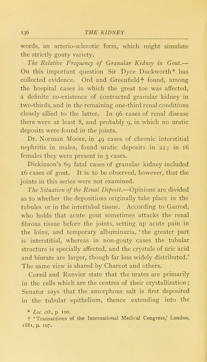 words, an arterio-sclerotic form, which might simulate the strictly gouty variety. The Relative Frequency of Granular Kidney in Gout.— On this important question Sir Dyce Duckworth* has collected evidence. Ord and Greenfield-f- found, among the hospital cases in which the great toe was affected, a definite co-existence of contracted granular kidney in two-thirds, and in the remaining one-third renal conditions closely allied to the latter. In 96 cases of renal disease there were at least 8, and probably 9, in which no uratic deposits were found in the joints. Dr. Norman Moore, in 49 cases of chronic interstitial nephritis in males, found uratic deposits in 22; in 16 females they were present in 5 cases. Dickinson's 69 fatal cases of granular kidney included 16 cases of gout. It is to be observed, however, that the joints in this series were not examined. The Situation of the Renal Deposit.—Opinions are divided as to whether the depositions originally take place in the tubules or in the intertubal tissue. According to Garrod, who holds that acute gout sometimes attacks the renal fibrous tissue before the joints, setting up acute pain in the loins, and temporary albuminuria, ' the greater part is interstitial, whereas in non-gouty cases the tubular structure is specially affected, and the crystals of uric acid and biurate are larger, though far less widely distributed.' The same view is shared by Charcot and others. Cornil and Ranvier state that the urates are primarily in the cells which are the centres of their crystallization; Senator says that the amorphous salt is first deposited in the tubular epithelium, thence extending into the * Loc. cit., p. 100. f 'Transactions of the International Medical Congress,' London, 1881, p. 107.