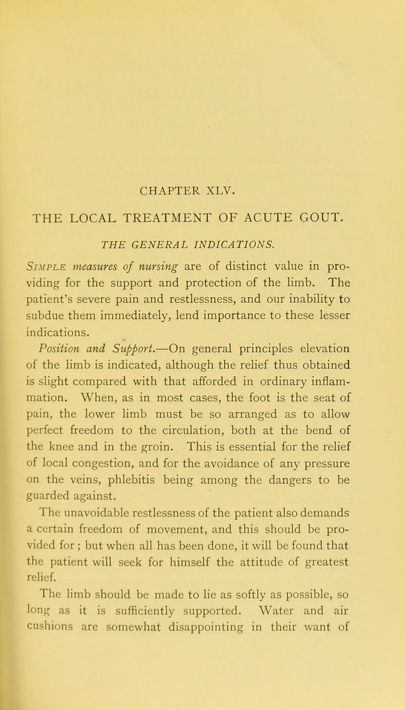 CHAPTER XLV. THE LOCAL TREATMENT OF ACUTE GOUT. THE GENERAL INDICATIONS. Simple measures of nursing are of distinct value in pro- viding for the support and protection of the limb. The patient's severe pain and restlessness, and our inability to subdue them immediately, lend importance to these lesser indications. Position and Support.—On general principles elevation of the limb is indicated, although the relief thus obtained is slight compared with that afforded in ordinary inflam- mation. When, as in most cases, the foot is the seat of pain, the lower limb must be so arranged as to allow perfect freedom to the circulation, both at the bend of the knee and in the groin. This is essential for the relief of local congestion, and for the avoidance of any pressure on the veins, phlebitis being among the dangers to be guarded against. The unavoidable restlessness of the patient also demands a certain freedom of movement, and this should be pro- vided for ; but when all has been done, it will be found that the patient will seek for himself the attitude of greatest relief. The limb should be made to lie as softly as possible, so long as it is sufficiently supported. Water and air cushions are somewhat disappointing in their want of