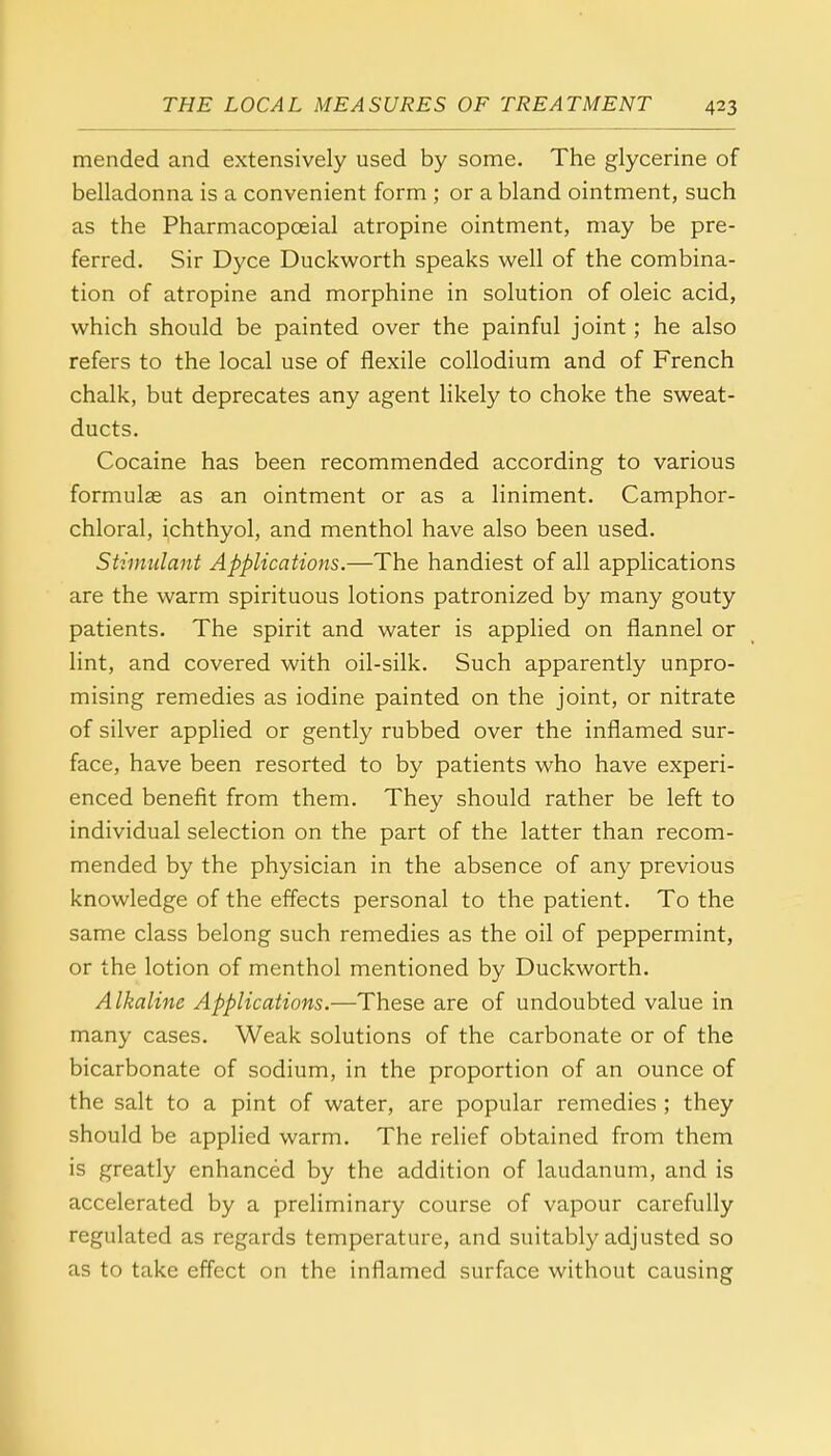 mended and extensively used by some. The glycerine of belladonna is a convenient form ; or a bland ointment, such as the Pharmacopceial atropine ointment, may be pre- ferred. Sir Dyce Duckworth speaks well of the combina- tion of atropine and morphine in solution of oleic acid, which should be painted over the painful joint; he also refers to the local use of flexile collodium and of French chalk, but deprecates any agent likely to choke the sweat- ducts. Cocaine has been recommended according to various formula? as an ointment or as a liniment. Camphor- chloral, ichthyol, and menthol have also been used. Stimulant Applications.—The handiest of all applications are the warm spirituous lotions patronized by many gouty patients. The spirit and water is applied on flannel or lint, and covered with oil-silk. Such apparently unpro- mising remedies as iodine painted on the joint, or nitrate of silver applied or gently rubbed over the inflamed sur- face, have been resorted to by patients who have experi- enced benefit from them. They should rather be left to individual selection on the part of the latter than recom- mended by the physician in the absence of any previous knowledge of the effects personal to the patient. To the same class belong such remedies as the oil of peppermint, or the lotion of menthol mentioned by Duckworth. Alkaline Applications.—These are of undoubted value in many cases. Weak solutions of the carbonate or of the bicarbonate of sodium, in the proportion of an ounce of the salt to a pint of water, are popular remedies ; they should be applied warm. The relief obtained from them is greatly enhanced by the addition of laudanum, and is accelerated by a preliminary course of vapour carefully regulated as regards temperature, and suitably adjusted so as to take effect on the inflamed surface without causing