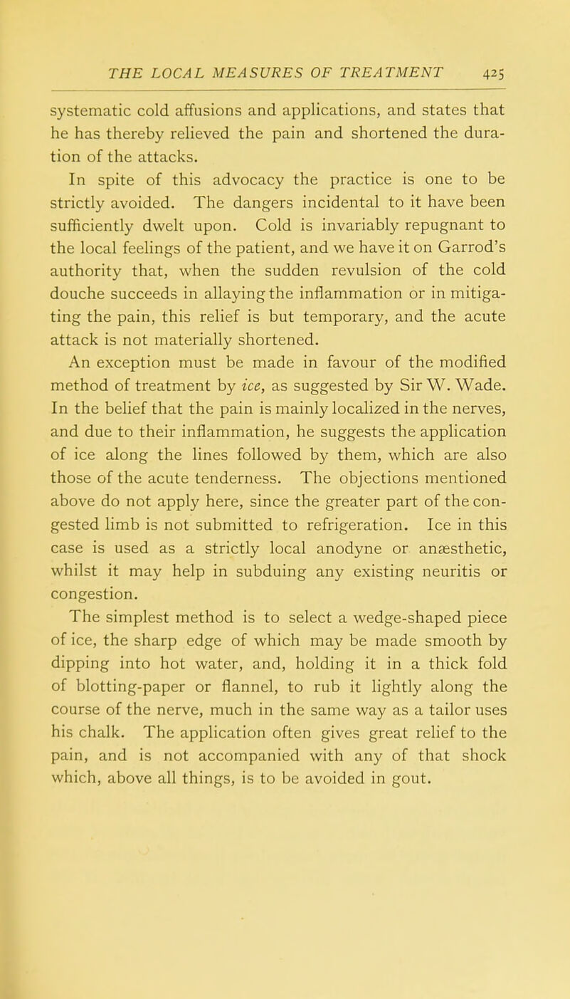 systematic cold affusions and applications, and states that he has thereby relieved the pain and shortened the dura- tion of the attacks. In spite of this advocacy the practice is one to be strictly avoided. The dangers incidental to it have been sufficiently dwelt upon. Cold is invariably repugnant to the local feelings of the patient, and we have it on Garrod's authority that, when the sudden revulsion of the cold douche succeeds in allaying the inflammation or in mitiga- ting the pain, this relief is but temporary, and the acute attack is not materially shortened. An exception must be made in favour of the modified method of treatment by ice, as suggested by Sir W. Wade. In the belief that the pain is mainly localized in the nerves, and due to their inflammation, he suggests the application of ice along the lines followed by them, which are also those of the acute tenderness. The objections mentioned above do not apply here, since the greater part of the con- gested limb is not submitted to refrigeration. Ice in this case is used as a strictly local anodyne or anaesthetic, whilst it may help in subduing any existing neuritis or congestion. The simplest method is to select a wedge-shaped piece of ice, the sharp edge of which may be made smooth by dipping into hot water, and, holding it in a thick fold of blotting-paper or flannel, to rub it lightly along the course of the nerve, much in the same way as a tailor uses his chalk. The application often gives great relief to the pain, and is not accompanied with any of that shock which, above all things, is to be avoided in gout.