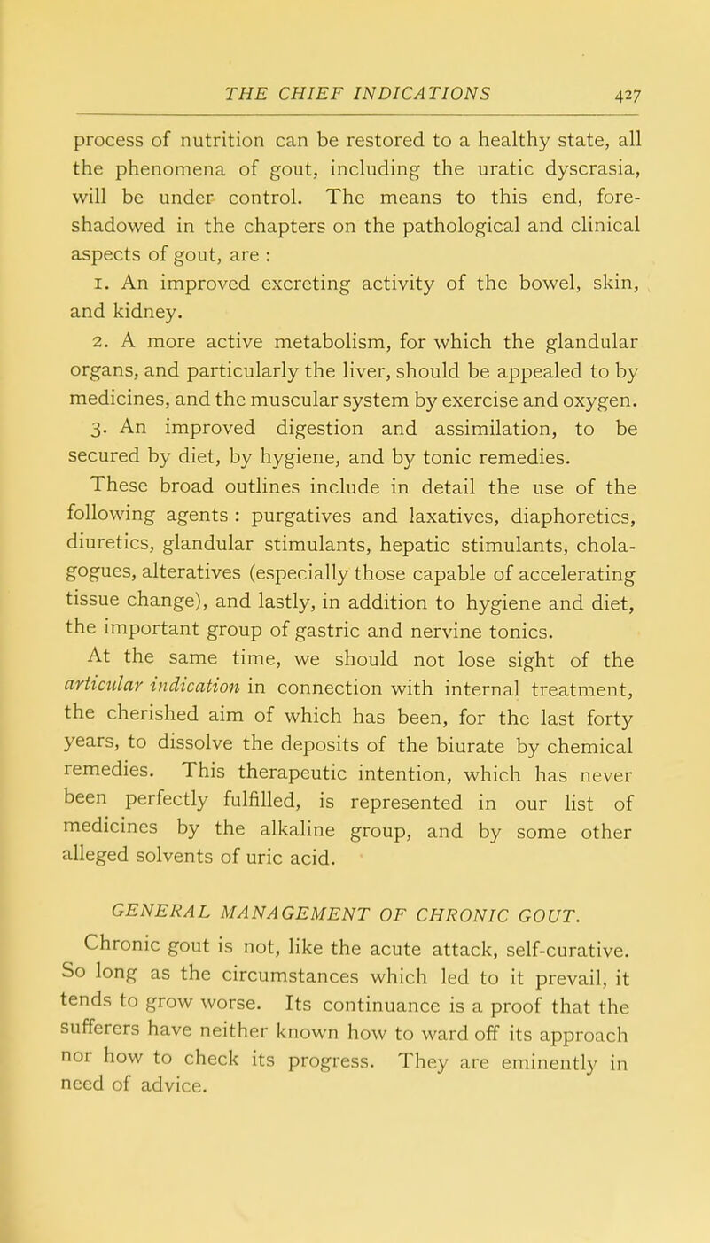 process of nutrition can be restored to a healthy state, all the phenomena of gout, including the uratic dyscrasia, will be under control. The means to this end, fore- shadowed in the chapters on the pathological and clinical aspects of gout, are : 1. An improved excreting activity of the bowel, skin, and kidney. 2. A more active metabolism, for which the glandular organs, and particularly the liver, should be appealed to by medicines, and the muscular system by exercise and oxygen. 3. An improved digestion and assimilation, to be secured by diet, by hygiene, and by tonic remedies. These broad outlines include in detail the use of the following agents : purgatives and laxatives, diaphoretics, diuretics, glandular stimulants, hepatic stimulants, chola- gogues, alteratives (especially those capable of accelerating tissue change), and lastly, in addition to hygiene and diet, the important group of gastric and nervine tonics. At the same time, we should not lose sight of the articular indication in connection with internal treatment, the cherished aim of which has been, for the last forty years, to dissolve the deposits of the biurate by chemical remedies. This therapeutic intention, which has never been perfectly fulfilled, is represented in our list of medicines by the alkaline group, and by some other alleged solvents of uric acid. GENERAL MANAGEMENT OF CHRONIC GOUT. Chronic gout is not, like the acute attack, self-curative. So long as the circumstances which led to it prevail, it tends to grow worse. Its continuance is a proof that the sufferers have neither known how to ward off its approach nor how to check its progress. They are eminently in need of advice.