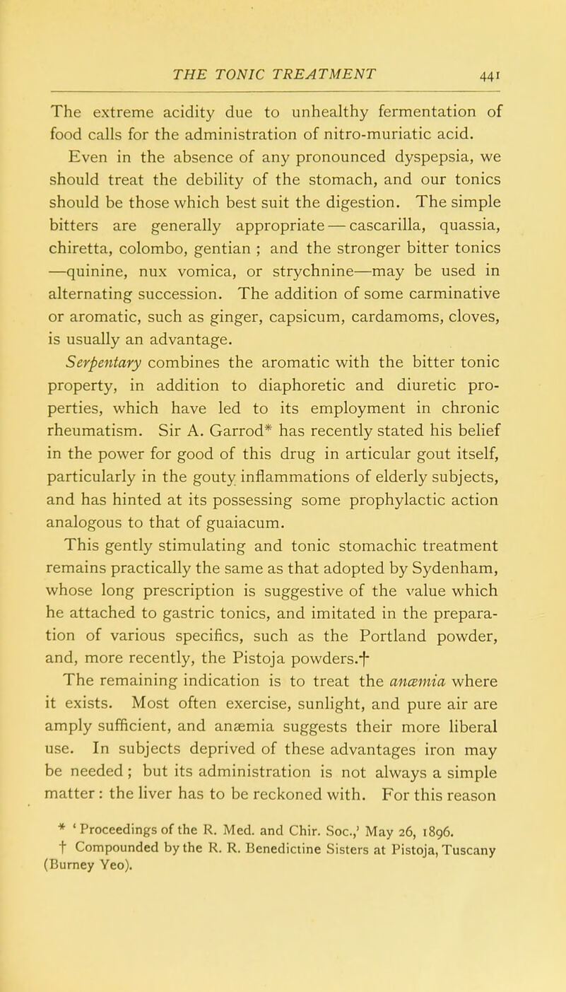 The extreme acidity due to unhealthy fermentation of food calls for the administration of nitro-muriatic acid. Even in the absence of any pronounced dyspepsia, we should treat the debility of the stomach, and our tonics should be those which best suit the digestion. The simple bitters are generally appropriate — cascarilla, quassia, chiretta, Colombo, gentian ; and the stronger bitter tonics —quinine, nux vomica, or strychnine—may be used in alternating succession. The addition of some carminative or aromatic, such as ginger, capsicum, cardamoms, cloves, is usually an advantage. Serpentary combines the aromatic with the bitter tonic property, in addition to diaphoretic and diuretic pro- perties, which have led to its employment in chronic rheumatism. Sir A. Garrod* has recently stated his belief in the power for good of this drug in articular gout itself, particularly in the gouty inflammations of elderly subjects, and has hinted at its possessing some prophylactic action analogous to that of guaiacum. This gently stimulating and tonic stomachic treatment remains practically the same as that adopted by Sydenham, whose long prescription is suggestive of the value which he attached to gastric tonics, and imitated in the prepara- tion of various specifics, such as the Portland powder, and, more recently, the Pistoja powders/f- The remaining indication is to treat the aneemia where it exists. Most often exercise, sunlight, and pure air are amply sufficient, and anaemia suggests their more liberal use. In subjects deprived of these advantages iron may be needed ; but its administration is not always a simple matter: the liver has to be reckoned with. For this reason * ' Proceedings of the R. Med. and Chir. Soc.,' May 26, 1896. f Compounded by the R. R. Benedictine Sisters at Pistoja, Tuscany (Burney Yeo).