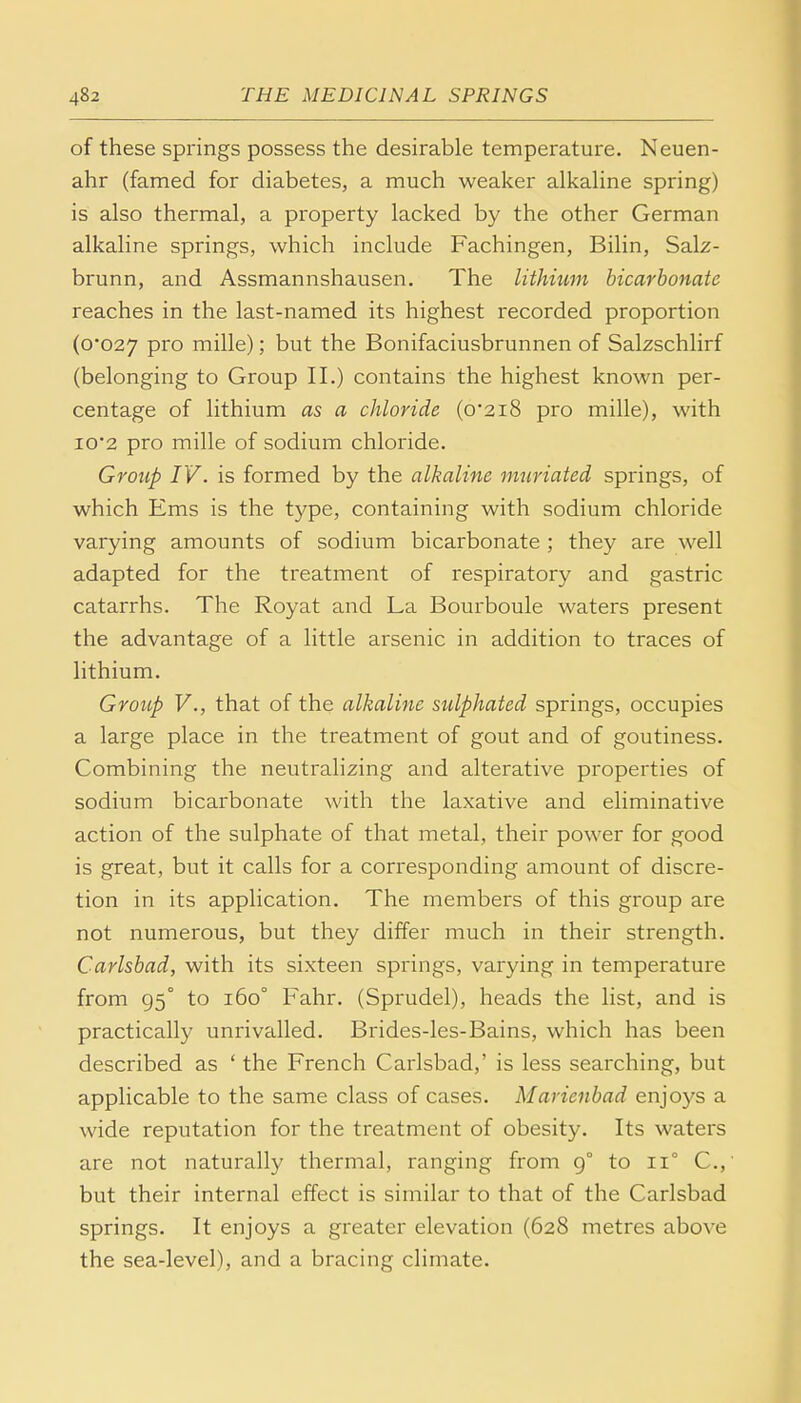 of these springs possess the desirable temperature. Neuen- ahr (famed for diabetes, a much weaker alkaline spring) is also thermal, a property lacked by the other German alkaline springs, which include Fachingen, Bilin, Salz- brunn, and Assmannshausen. The lithium bicarbonate reaches in the last-named its highest recorded proportion (0*027 Pro mille); but the Bonifaciusbrunnen of Salzschlirf (belonging to Group II.) contains the highest known per- centage of lithium as a chloride (0*218 pro mille), with 10*2 pro mille of sodium chloride. Group IV. is formed by the alkaline mnriated springs, of which Ems is the type, containing with sodium chloride varying amounts of sodium bicarbonate ; they are well adapted for the treatment of respiratory and gastric catarrhs. The Royat and La Bourboule waters present the advantage of a little arsenic in addition to traces of lithium. Group V., that of the alkaline sulphated springs, occupies a large place in the treatment of gout and of goutiness. Combining the neutralizing and alterative properties of sodium bicarbonate with the laxative and eliminative action of the sulphate of that metal, their power for good is great, but it calls for a corresponding amount of discre- tion in its application. The members of this group are not numerous, but they differ much in their strength. Carlsbad, with its sixteen springs, varying in temperature from 95° to 160° Fahr. (Sprudel), heads the list, and is practically unrivalled. Brides-les-Bains, which has been described as ' the French Carlsbad,' is less searching, but applicable to the same class of cases. Marienbad enjoys a wide reputation for the treatment of obesity. Its waters are not naturally thermal, ranging from 9° to n° C, but their internal effect is similar to that of the Carlsbad springs. It enjoys a greater elevation (628 metres above the sea-level), and a bracing climate.