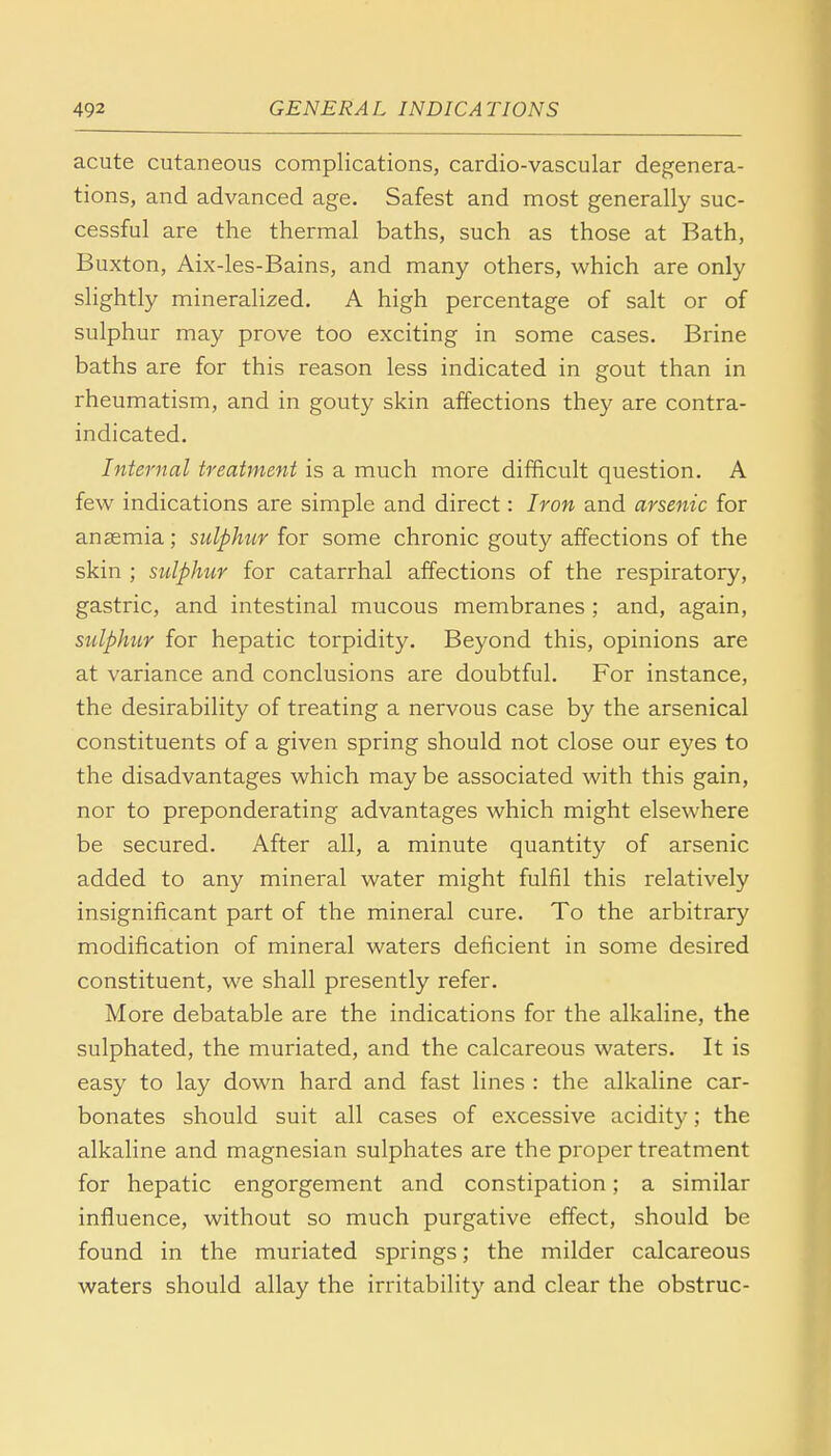 acute cutaneous complications, cardio-vascular degenera- tions, and advanced age. Safest and most generally suc- cessful are the thermal baths, such as those at Bath, Buxton, Aix-les-Bains, and many others, which are only slightly mineralized. A high percentage of salt or of sulphur may prove too exciting in some cases. Brine baths are for this reason less indicated in gout than in rheumatism, and in gouty skin affections they are contra- indicated. Internal treatment is a much more difficult question. A few indications are simple and direct: Iron and arsenic for anaemia; sulphur for some chronic gouty affections of the skin ; sulphur for catarrhal affections of the respiratory, gastric, and intestinal mucous membranes ; and, again, sulphur for hepatic torpidity. Beyond this, opinions are at variance and conclusions are doubtful. For instance, the desirability of treating a nervous case by the arsenical constituents of a given spring should not close our eyes to the disadvantages which maybe associated with this gain, nor to preponderating advantages which might elsewhere be secured. After all, a minute quantity of arsenic added to any mineral water might fulfil this relatively insignificant part of the mineral cure. To the arbitrary modification of mineral waters deficient in some desired constituent, we shall presently refer. More debatable are the indications for the alkaline, the sulphated, the muriated, and the calcareous waters. It is easy to lay down hard and fast lines : the alkaline car- bonates should suit all cases of excessive acidity; the alkaline and magnesian sulphates are the proper treatment for hepatic engorgement and constipation; a similar influence, without so much purgative effect, should be found in the muriated springs; the milder calcareous waters should allay the irritability and clear the obstruc-