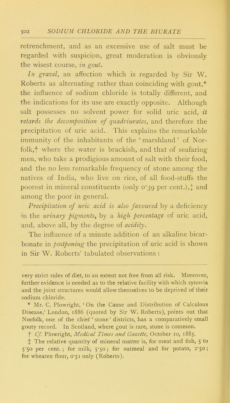 retrenchment, and as an excessive use of salt must be regarded with suspicion, great moderation is obviously the wisest course, in gout. In gravel, an affection which is regarded by Sir W. Roberts as alternating rather than coinciding with gout,* the influence of sodium chloride is totally different, and the indications for its use are exactly opposite. Although salt possesses no solvent power for solid uric acid, it retards the decomposition of quadriurates, and therefore the precipitation of uric acid. This explains the remarkable immunity of the inhabitants of the ' marshland ' of Nor- folk,! where the water is brackish, and that of seafaring men, who take a prodigious amount of salt with their food, and the no less remarkable frequency of stone among the natives of India, who live on rice, of all food-stuffs the poorest in mineral constituents (only 0*39 per cent.),+ and among the poor in general. Precipitation of uric acid is also favoured by a deficiency in the urinary pigments, by a high percentage of uric acid, and, above all, by the degree of acidity. The influence of a minute addition of an alkaline bicar- bonate in postponing the precipitation of uric acid is shown in Sir W. Roberts' tabulated observations : very strict rules of diet, to an extent not free from all risk. Moreover, further evidence is needed as to the relative facility with which synovia and the joint structures would allow themselves to be deprived of their sodium chloride. * Mr. C. Plowright, ' On the Cause and Distribution of Calculous Disease,' London, 1886 (quoted by Sir W. Roberts), points out that Norfolk, one of the chief' stone'districts, has a comparatively small gouty record. In Scotland, where gout is rare, stone is common. f Cf. Plowright, Medical Times and Gazette, October 10, 1885. % The relative quantity of mineral matter is, for meat and fish, 5 to 5*50 per cent.; for milk, 5*50; for oatmeal and for potato, 2*50; for wheaten flour, o'5i only (Roberts).