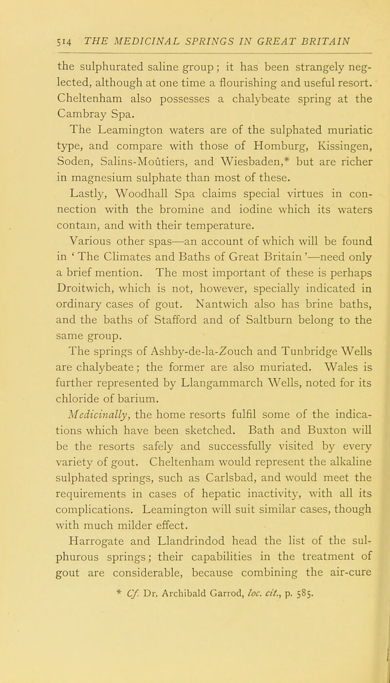 the sulphurated saline group; it has been strangely neg- lected, although at one time a flourishing and useful resort. Cheltenham also possesses a chalybeate spring at the Cambray Spa. The Leamington waters are of the sulphated muriatic type, and compare with those of Homburg, Kissingen, Soden, Salins-Moutiers, and Wiesbaden,* but are richer in magnesium sulphate than most of these. Lastly, Woodhall Spa claims special virtues in con- nection with the bromine and iodine which its waters contain, and with their temperature. Various other spas—an account of which will be found in ' The Climates and Baths of Great Britain '—need only a brief mention. The most important of these is perhaps Droitwich, which is not, however, specially indicated in ordinary cases of gout. Nantwich also has brine baths, and the baths of Stafford and of Saltburn belong to the same group. The springs of Ashby-de-la-Zouch and Tunbridge Wells are chalybeate ; the former are also muriated. Wales is further represented by Llangammarch Wells, noted for its chloride of barium. Medicinally, the home resorts fulfil some of the indica- tions which have been sketched. Bath and Buxton will be the resorts safely and successfully visited by every variety of gout. Cheltenham would represent the alkaline sulphated springs, such as Carlsbad, and would meet the requirements in cases of hepatic inactivity, with all its complications. Leamington will suit similar cases, though with much milder effect. Harrogate and Llandrindod head the list of the sul- phurous springs; their capabilities in the treatment of gout are considerable, because combining the air-cure * Cf. Dr. Archibald Garrod, loc. cit., p. 585.