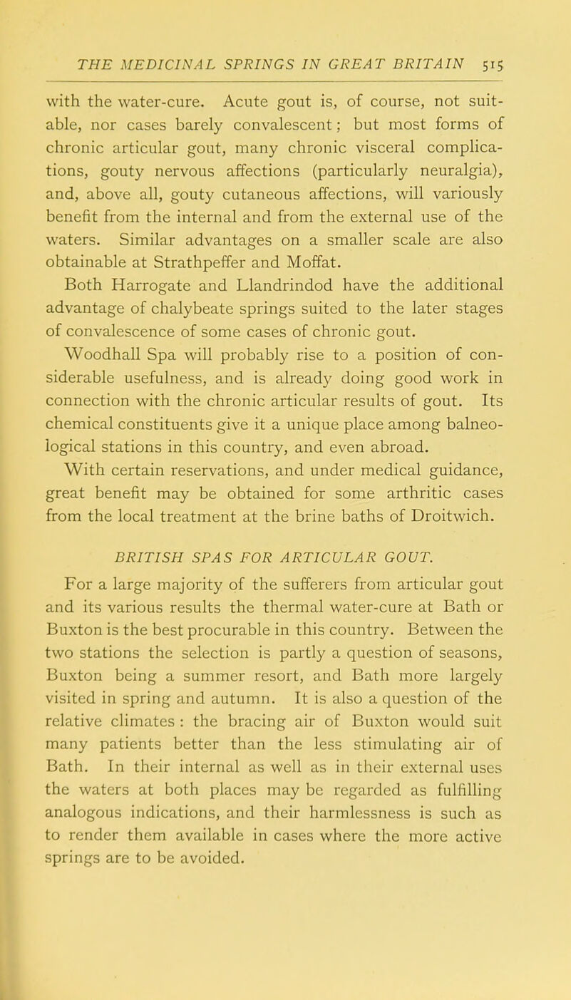 with the water-cure. Acute gout is, of course, not suit- able, nor cases barely convalescent; but most forms of chronic articular gout, many chronic visceral complica- tions, gouty nervous affections (particularly neuralgia), and, above all, gouty cutaneous affections, will variously benefit from the internal and from the external use of the waters. Similar advantages on a smaller scale are also obtainable at Strathpeffer and Moffat. Both Harrogate and Llandrindod have the additional advantage of chalybeate springs suited to the later stages of convalescence of some cases of chronic gout. Woodhall Spa will probably rise to a position of con- siderable usefulness, and is already doing good work in connection with the chronic articular results of gout. Its chemical constituents give it a unique place among balneo- logical stations in this country, and even abroad. With certain reservations, and under medical guidance, great benefit may be obtained for some arthritic cases from the local treatment at the brine baths of Droitwich. BRITISH SPAS FOR ARTICULAR GOUT. For a large majority of the sufferers from articular gout and its various results the thermal water-cure at Bath or Buxton is the best procurable in this country. Between the two stations the selection is partly a question of seasons, Buxton being a summer resort, and Bath more largely visited in spring and autumn. It is also a question of the relative climates : the bracing air of Buxton would suit many patients better than the less stimulating air of Bath. In their internal as well as in their external uses the waters at both places may be regarded as fulfilling analogous indications, and their harmlessness is such as to render them available in cases where the more active springs are to be avoided.