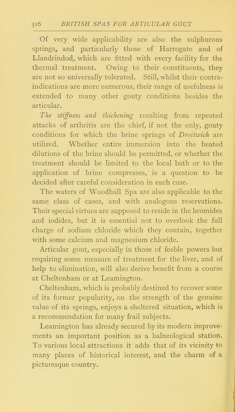 Si6 BRITISH SPAS FOR ARTICULAR GOUT Of very wide applicability are also the sulphurous springs, and particularly those of Harrogate and of Llandrindod, which are fitted with every facility for the thermal treatment. Owing to their constituents, they are not so universally tolerated. Still, whilst their contra- indications are more numerous, their range of usefulness is extended to many other gouty conditions besides the articular. The stiffness and thickening resulting from repeated attacks of arthritis are the chief, if not the only, gouty conditions for which the brine springs of Droitwich are utilized. Whether entire immersion into the heated dilutions of the brine should be permitted, or whether the treatment should be limited to the local bath or to the application of brine compresses, is a question to be decided after careful consideration in each case. The waters of Woodhall Spa are also applicable to the same class of cases, and with analogous reservations. Their special virtues are supposed to reside in the bromides and iodides, but it is essential not to overlook the full charge of sodium chloride which they contain, together with some calcium and magnesium chloride. Articular gout, especially in those of feeble powers but requiring some measure of treatment for the liver, and of help to elimination, will also derive benefit from a course at Cheltenham or at Leamington. Cheltenham, which is probably destined to recover some of its former popularity, on the strength of the genuine value of its springs, enjoys a sheltered situation, which is a recommendation for many frail subjects. Leamington has already secured by its modern improve- ments an important position as a balneological station. To various local attractions it adds that of its vicinity to many places of historical interest, and the charm of a picturesque country.