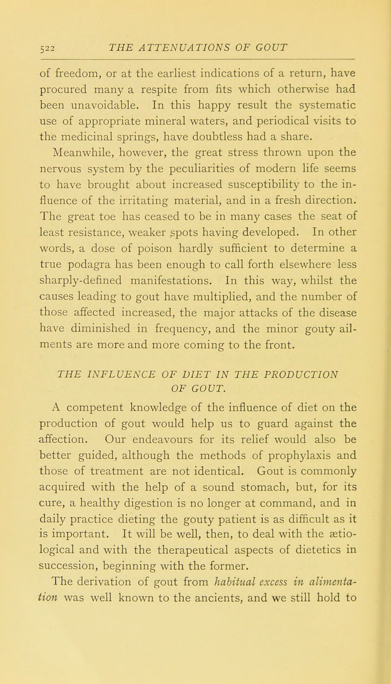 of freedom, or at the earliest indications of a return, have procured many a respite from fits which otherwise had been unavoidable. In this happy result the systematic use of appropriate mineral waters, and periodical visits to the medicinal springs, have doubtless had a share. Meanwhile, however, the great stress thrown upon the nervous system by the peculiarities of modern life seems to have brought about increased susceptibility to the in- fluence of the irritating material, and in a fresh direction. The great toe has ceased to be in many cases the seat of least resistance, weaker spots having developed. In other words, a dose of poison hardly sufficient to determine a true podagra has been enough to call forth elsewhere less sharply-defined manifestations. In this way, whilst the causes leading to gout have multiplied, and the number of those affected increased, the major attacks of the disease have diminished in frequency, and the minor gouty ail- ments are more and more coming to the front. THE INFLUENCE OF DIET IN THE PRODUCTION OF GOUT. A competent knowledge of the influence of diet on the production of gout would help us to guard against the affection. Our endeavours for its relief would also be better guided, although the methods of prophylaxis and those of treatment are not identical. Gout is commonly acquired with the help of a sound stomach, but, for its cure, a healthy digestion is no longer at command, and in daily practice dieting the gouty patient is as difficult as it is important. It will be well, then, to deal with the etio- logical and with the therapeutical aspects of dietetics in succession, beginning with the former. The derivation of gout from habitual excess in alimenta- tion was well known to the ancients, and we still hold to