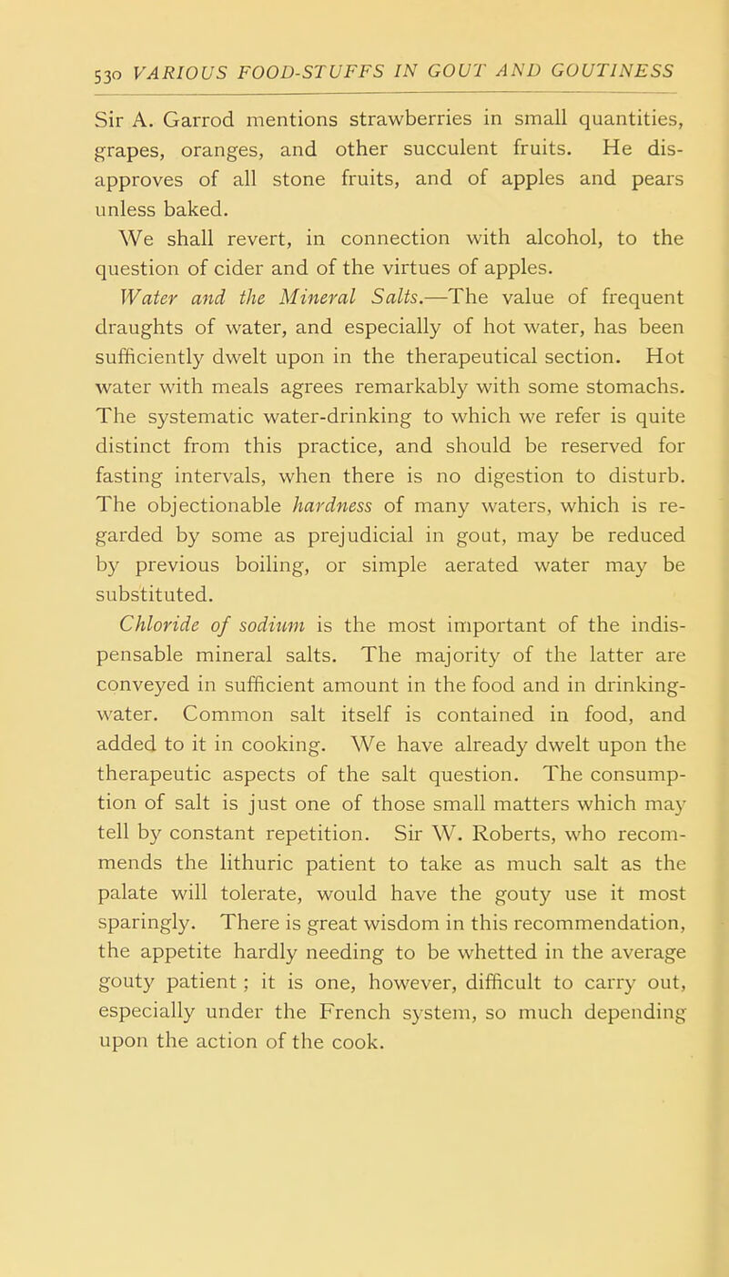 Sir A. Garrod mentions strawberries in small quantities, grapes, oranges, and other succulent fruits. He dis- approves of all stone fruits, and of apples and pears unless baked. We shall revert, in connection with alcohol, to the question of cider and of the virtues of apples. Water and the Mineral Salts.—The value of frequent draughts of water, and especially of hot water, has been sufficiently dwelt upon in the therapeutical section. Hot water with meals agrees remarkably with some stomachs. The systematic water-drinking to which we refer is quite distinct from this practice, and should be reserved for fasting intervals, when there is no digestion to disturb. The objectionable hardness of many waters, which is re- garded by some as prejudicial in gout, may be reduced by previous boiling, or simple aerated water may be substituted. Chloride of sodium is the most important of the indis- pensable mineral salts. The majority of the latter are conveyed in sufficient amount in the food and in drinking- water. Common salt itself is contained in food, and added to it in cooking. We have already dwelt upon the therapeutic aspects of the salt question. The consump- tion of salt is just one of those small matters which may tell by constant repetition. Sir W. Roberts, who recom- mends the lithuric patient to take as much salt as the palate will tolerate, would have the gouty use it most sparingly. There is great wisdom in this recommendation, the appetite hardly needing to be whetted in the average gouty patient; it is one, however, difficult to carry out, especially under the French system, so much depending upon the action of the cook.