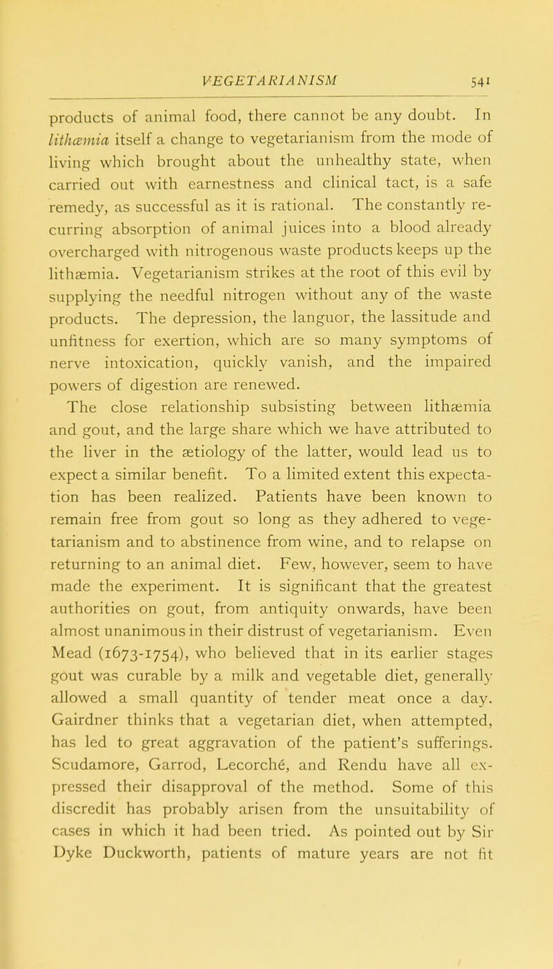 products of animal food, there cannot be any doubt. In lithcemia itself a change to vegetarianism from the mode of living which brought about the unhealthy state, when carried out with earnestness and clinical tact, is a safe remedy, as successful as it is rational. The constantly re- curring absorption of animal juices into a blood already overcharged with nitrogenous waste products keeps up the lithaemia. Vegetarianism strikes at the root of this evil by supplying the needful nitrogen without any of the waste products. The depression, the languor, the lassitude and unfitness for exertion, which are so many symptoms of nerve intoxication, quickly vanish, and the impaired powers of digestion are renewed. The close relationship subsisting between lithaemia and gout, and the large share which we have attributed to the liver in the aetiology of the latter, would lead us to expect a similar benefit. To a limited extent this expecta- tion has been realized. Patients have been known to remain free from gout so long as they adhered to vege- tarianism and to abstinence from wine, and to relapse on returning to an animal diet. Few, however, seem to have made the experiment. It is significant that the greatest authorities on gout, from antiquity onwards, have been almost unanimous in their distrust of vegetarianism. Even Mead (1673-1754), who believed that in its earlier stages gout was curable by a milk and vegetable diet, generally allowed a small quantity of tender meat once a day. Gairdner thinks that a vegetarian diet, when attempted, has led to great aggravation of the patient's sufferings. Scudamore, Garrod, Lecorche, and Rendu have all ex- pressed their disapproval of the method. Some of this discredit has probably arisen from the unsuitability of cases in which it had been tried. As pointed out by Sir Dyke Duckworth, patients of mature years are not fit