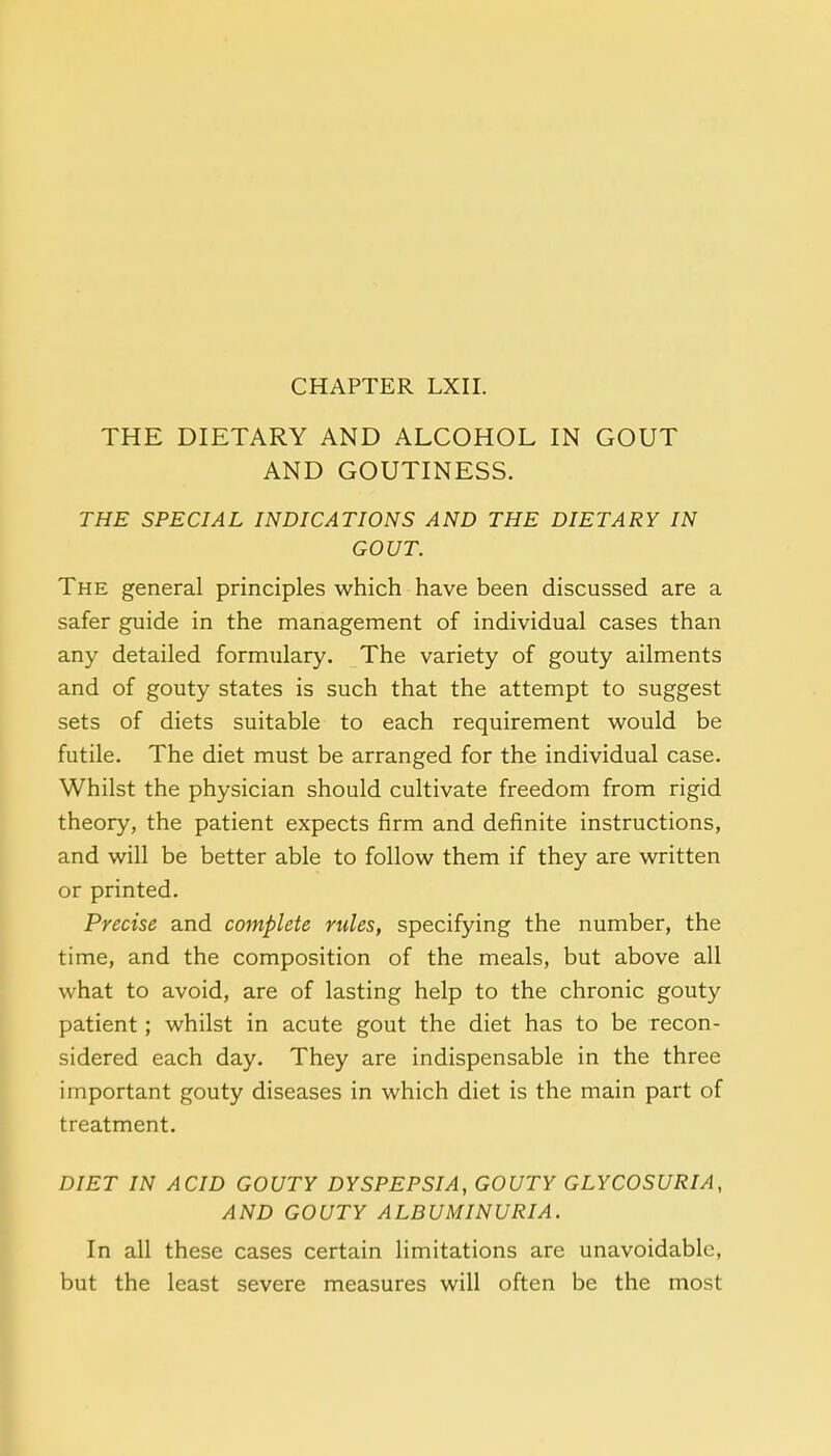 THE DIETARY AND ALCOHOL IN GOUT AND GOUTINESS. THE SPECIAL INDICATIONS AND THE DIETARY IN GOUT. The general principles which have been discussed are a safer guide in the management of individual cases than any detailed formulary. The variety of gouty ailments and of gouty states is such that the attempt to suggest sets of diets suitable to each requirement would be futile. The diet must be arranged for the individual case. Whilst the physician should cultivate freedom from rigid theory, the patient expects firm and definite instructions, and will be better able to follow them if they are written or printed. Precise and complete rules, specifying the number, the time, and the composition of the meals, but above all what to avoid, are of lasting help to the chronic gouty patient; whilst in acute gout the diet has to be recon- sidered each day. They are indispensable in the three important gouty diseases in which diet is the main part of treatment. DIET IN ACID GOUTY DYSPEPSIA, GOUTY GLYCOSURIA, AND GOUTY ALBUMINURIA. In all these cases certain limitations are unavoidable, but the least severe measures will often be the most