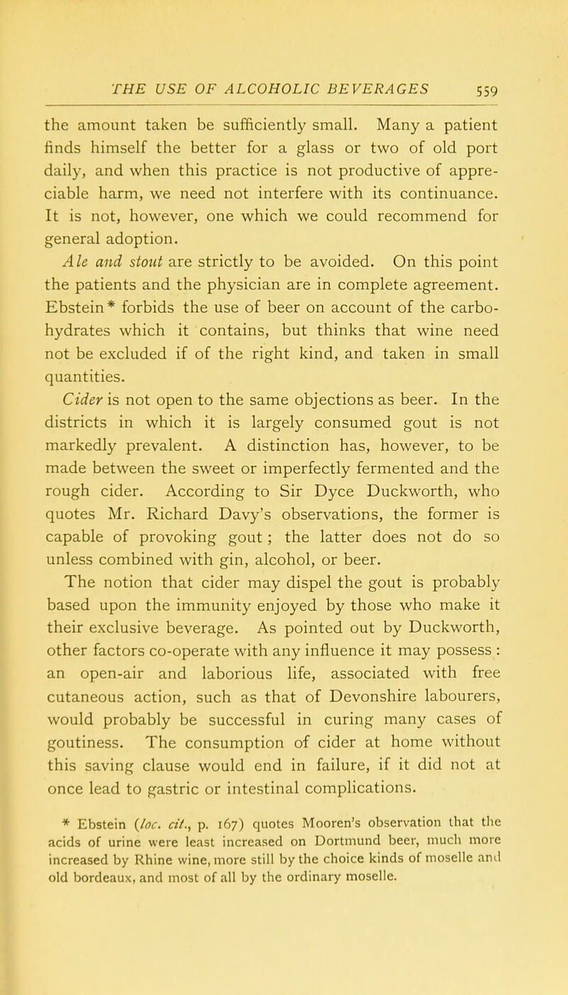 the amount taken be sufficiently small. Many a patient finds himself the better for a glass or two of old port daily, and when this practice is not productive of appre- ciable harm, we need not interfere with its continuance. It is not, however, one which we could recommend for general adoption. Ale and stout are strictly to be avoided. On this point the patients and the physician are in complete agreement. Ebstein* forbids the use of beer on account of the carbo- hydrates which it contains, but thinks that wine need not be excluded if of the right kind, and taken in small quantities. Cider is not open to the same objections as beer. In the districts in which it is largely consumed gout is not markedly prevalent. A distinction has, however, to be made between the sweet or imperfectly fermented and the rough cider. According to Sir Dyce Duckworth, who quotes Mr. Richard Davy's observations, the former is capable of provoking gout; the latter does not do so unless combined with gin, alcohol, or beer. The notion that cider may dispel the gout is probably based upon the immunity enjoyed by those who make it their exclusive beverage. As pointed out by Duckworth, other factors co-operate with any influence it may possess : an open-air and laborious life, associated with free cutaneous action, such as that of Devonshire labourers, would probably be successful in curing many cases of goutiness. The consumption of cider at home without this saving clause would end in failure, if it did not at once lead to gastric or intestinal complications. * Ebstein (loc. a'/., p. 167) quotes Mooren's observation that the acids of urine were least increased on Dortmund beer, much more increased by Rhine wine, more still by the choice kinds of moselle and old bordeaux, and most of all by the ordinary moselle.