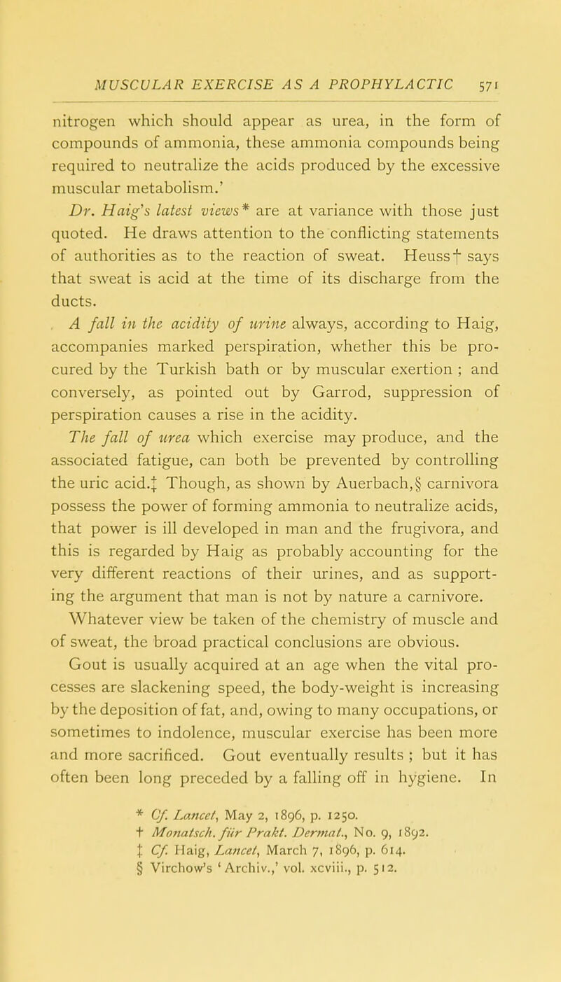 nitrogen which should appear as urea, in the form of compounds of ammonia, these ammonia compounds being required to neutralize the acids produced by the excessive muscular metabolism.' Dr. Haig's latest views* are at variance with those just quoted. He draws attention to the conflicting statements of authorities as to the reaction of sweat. Heussf says that sweat is acid at the time of its discharge from the ducts. A fall in the acidity of urine always, according to Haig, accompanies marked perspiration, whether this be pro- cured by the Turkish bath or by muscular exertion ; and conversely, as pointed out by Garrod, suppression of perspiration causes a rise in the acidity. The fall of urea which exercise may produce, and the associated fatigue, can both be prevented by controlling the uric acid.J Though, as shown by Auerbach,§ carnivora possess the power of forming ammonia to neutralize acids, that power is ill developed in man and the frugivora, and this is regarded by Haig as probably accounting for the very different reactions of their urines, and as support- ing the argument that man is not by nature a carnivore. Whatever view be taken of the chemistry of muscle and of sweat, the broad practical conclusions are obvious. Gout is usually acquired at an age when the vital pro- cesses are slackening speed, the body-weight is increasing by the deposition of fat, and, owing to many occupations, or sometimes to indolence, muscular exercise has been more and more sacrificed. Gout eventually results 5 but it has often been long preceded by a falling off in hygiene. In * Cf. Lance f, May 2, 1896, p. 1250. t Monatsch. fitr Prakt. Dermal., No. 9, 1892. \ Cf. Haig, Lancet, March 7, 1896, p. 614. § Virchow's ' Archiv.,' vol. xcviii., p. 512.
