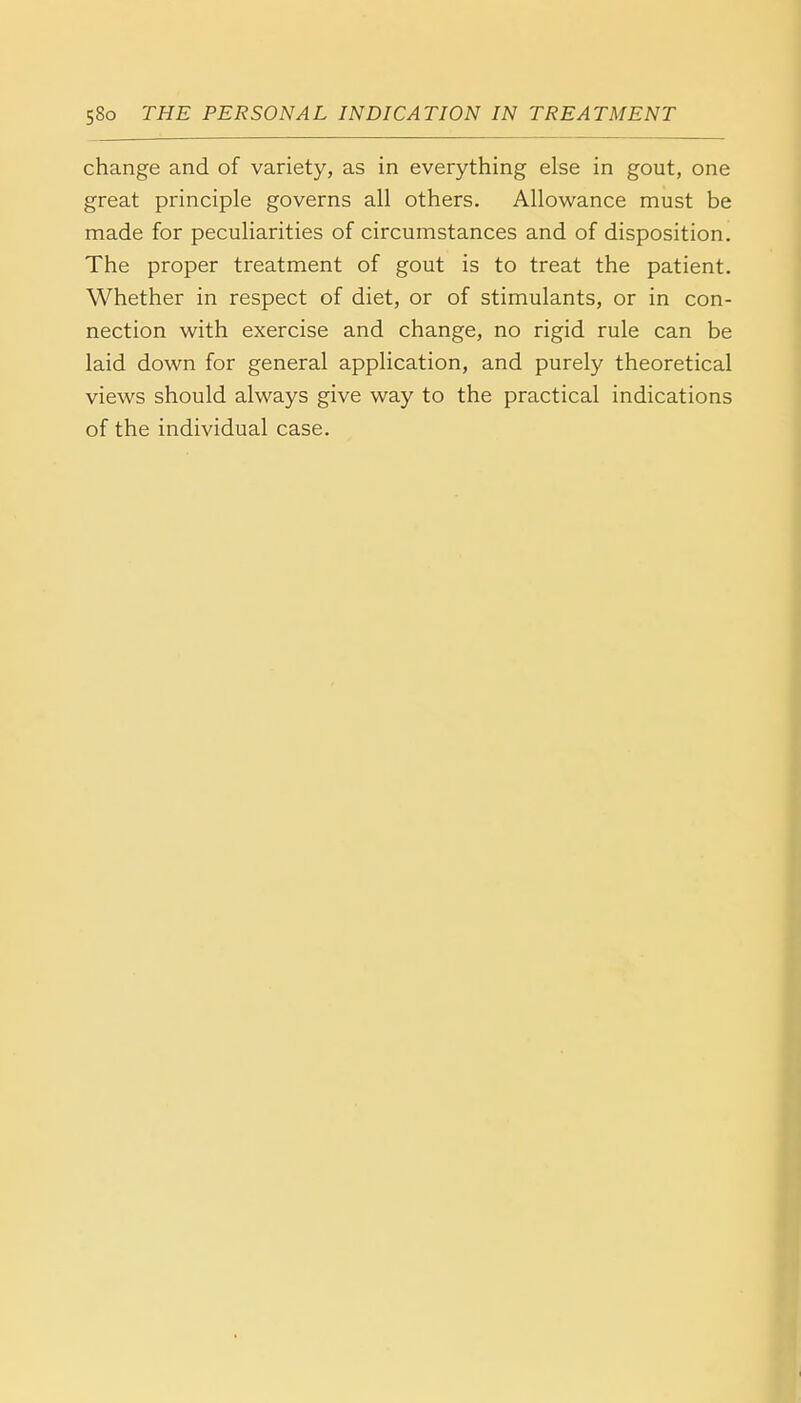 change and of variety, as in everything else in gout, one great principle governs all others. Allowance must be made for peculiarities of circumstances and of disposition. The proper treatment of gout is to treat the patient. Whether in respect of diet, or of stimulants, or in con- nection with exercise and change, no rigid rule can be laid down for general application, and purely theoretical views should always give way to the practical indications of the individual case.