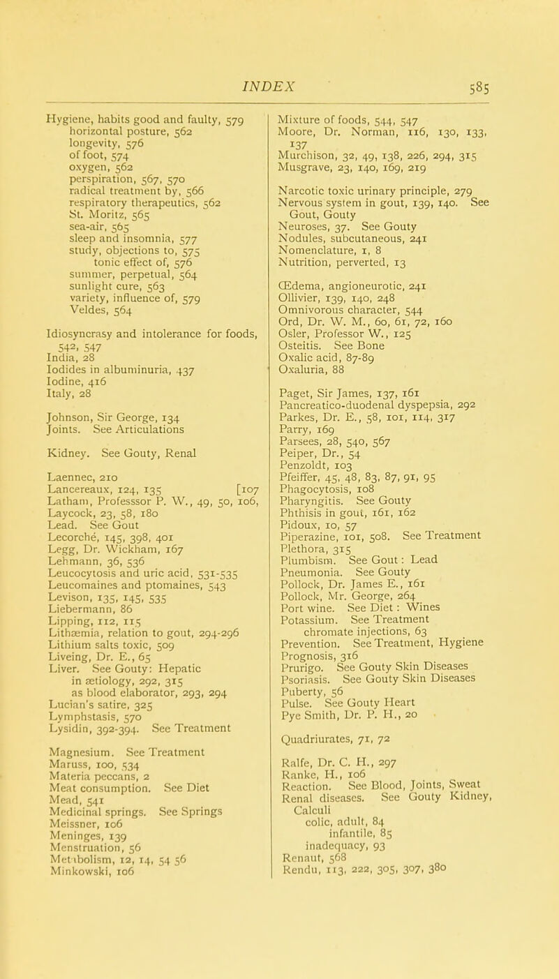 Hygiene, habits good and faulty, 579 horizontal posture, 562 longevity, 576 of foot, 574 oxygen, 562 perspiration, 567, 570 radical treatment by, 566 respiratory therapeutics, 562 St. Moritz, 565 sea-air, 565 sleep and insomnia, 577 study, objections to, 575 tonic effect of, 576 summer, perpetual, 564 sunlight cure, 563 variety, influence of, 579 Veldes, 564 Idiosyncrasy and intolerance for foods, 542, 547 India, 28 Iodides in albuminuria, 437 Iodine, 416 Italy, 28 Johnson, Sir George, 134 Joints. See Articulations Kidney. See Gouty, Renal Laennec, 210 Lancereaux, 124, 135 [107 Latham, Professsor P. W., 49, 50, 106, Laycock, 23, 58, 180 Lead. See Gout Lecorche, 145, 398, 401 Legg, Dr. Wickham, 167 Lehmann, 36, 536 Leucocytosis and uric acid, 531-535 Leucomaines and ptomaines, 543 Levison, 135, 145, 535 Liebermann, 86 Lipping, 112, 115 Lithsemia, relation to gout, 294-296 Lithium salts toxic, 509 Liveing, Dr. E., 65 Liver. See Gouty: Hepatic in aetiology, 292, 315 as blood elaborator, 293, 294 Lucian's satire, 325 Lymphstasis, 570 Lysidin, 392-394. See Treatment Magnesium. See Treatment Maruss, 100, 534 Materia peccans, 2 Meat consumption. See Diet Mead, 541 Medicinal springs. See Springs Meissncr, 106 Meninges, 139 Menstruation, 56 Met ibolism, 12, 14, 54 56 Minkowski, 106 Mixture of foods, 544, 547 Moore, Dr. Norman, 116, 130, 133, 137 Murchison, 32, 49, 138, 226, 294, 315 Musgrave, 23, 140, 169, 219 Narcotic toxic urinary principle, 279 Nervous system in gout, 139, 140. See Gout, Gouty Neuroses, 37. See Gouty Nodules, subcutaneous, 241 Nomenclature, 1, 8 Nutrition, perverted, 13 CEdema, angioneurotic, 241 Ollivier, 139, 140, 248 Omnivorous character, 544 Ord, Dr. VV. M., 60, 61, 72, 160 Osier, Professor W., 125 Osteitis. See Bone Oxalic acid, 87-89 Oxaluria, 88 Paget, Sir James, 137, 161 Pancreatico-duodenal dyspepsia, 292 Parkes, Dr. E., 58, 101, 114, 317 Parry, 169 Parsees, 28, 540, 567 Peiper, Dr., 54 Penzoldt, 103 Pfeiffer, 45, 48, 83, 87, 91, 95 Phagocytosis, 108 Pharyngitis. See Gouty Phthisis in gout, 161, 162 Pidoux, 10, 57 Piperazine, 101, 508. See Treatment Plethora, 315 Plumbisrn. See Gout: Lead Pneumonia. See Gouty Pollock, Dr. James E., 161 Pollock, Mr. George, 264 Port wine. See Diet: Wines Potassium. See Treatment chromate injections, 63 Prevention. See Treatment, Hygiene Prognosis, 316 Prurigo. See Gouty Skin Diseases Psoriasis. See Gouty Skin Diseases Puberty, 56 Pulse. See Gouty Heart Pyc Smith, Dr. P. H., 20 Quadriurates, 71, 72 Ralfe, Dr. C. H., 297 Rankc, H., 106 Reaction. See Blood, Joints, Sweat Renal diseases. See Gouty Kidney, Calculi colic, adult, 84 infantile, 85 inadequacy, 93 Renaut, 568 Rendu, 113, 222, 305, 307, 380