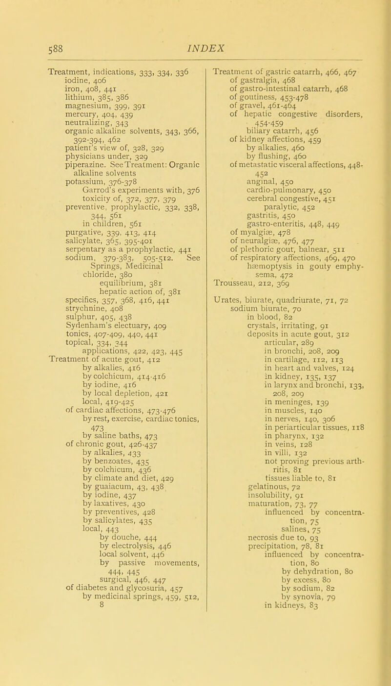 Treatment, indications, 333, 334, 336 iodine, 406 iron, 408, 441 lithium, 385, 386 magnesium, 399, 391 mercury, 404, 439 neutralizing, 343 organic alkaline solvents, 343, 366, 392-394, 462 patient's view of, 328, 329 physicians under, 329 piperazine. See Treatment: Organic alkaline solvents potassium, 376-378 Garrod's experiments with, 376 toxicity of, 372, 377, 379 preventive, prophylactic, 332, 338, 344. S61 in children, 561 purgative, 339, 413, 414 salicylate, 365, 395-401 serpentary as a prophylactic, 441 sodium, 379-383, 505-512. See Springs, Medicinal chloride, 380 equilibrium, 381 hepatic action of, 381 specifics, 357, 368, 416, 441 strychnine, 408 sulphur, 405, 438 Sydenham's electuary, 409 tonics, 407-409, 440, 441 topical, 334, 344 applications, 422, 423, 445 Treatment of acute gout, 412 by alkalies, 416 by colchicum, 414-416 by iodine, 416 by local depletion, 421 local, 419-425 of cardiac affections, 473-476 by rest, exercise, cardiac tonics, 473 by saline baths, 473 of chronic gout, 426-437 by alkalies, 433 by benzoates, 435 by colchicum, 436 by climate and diet, 429 by guaiacum, 43, 438 by iodine, 437 by laxatives, 430 by preventives, 428 by salicylates, 435 local, 443 by douche, 444 by electrolysis, 446 local solvent, 446 by passive movements, 444. 445 surgical, 446, 447 of diabetes and glycosuria, 457 bv medicinal springs, 459, 512, 8 Treatment of gastric catarrh, 466, 467 of gastralgia, 468 of gastro-intestinal catarrh, 468 of goutiness, 453-478 of gravel, 461-464 of hepatic congestive disorders, ■ 4S4-4S9 biliary catarrh, 456 of kidney affections, 459 by alkalies, 460 by flushing, 460 of metastatic visceral affections, 448- 452 anginal, 450 cardio-pulmonary, 450 cerebral congestive, 451 paralytic, 452 gastritis, 450 gastro-enteritis, 448, 449 of myalgias, 478 of neuralgias, 476, 477 of plethoric gout, balnear, 511 of respiratory affections, 469, 470 haemoptysis in gouty emphy- sema, 472 Trousseau, 212, 369 Urates, biurate, quadriurate, 71, 72 sodium biurate, 70 in blood, 82 crystals, irritating, 91 deposits in acute gout, 312 articular, 289 in bronchi, 208, 209 in cartilage, 112, 113 in heart and valves, 124 in kidney, 135, 137 in larynx and bronchi, 133, 208, 209 in meninges, 139 in muscles, 140 in nerves, 140, 306 in periarticular tissues, 118 in pharynx, 132 in veins, 128 in villi, 132 not proving previous arth- ritis, 81 tissues liable to, 81 gelatinous, 72 insolubility, 91 maturation, 73, 77 influenced by concentra- tion, 75 salines, 75 necrosis due to, 93 precipitation, 78, 81 influenced by concentra- tion, 80 by dehydration, 80 by excess, 80 by sodium, 82 by synovia, 79 in kidneys, 83