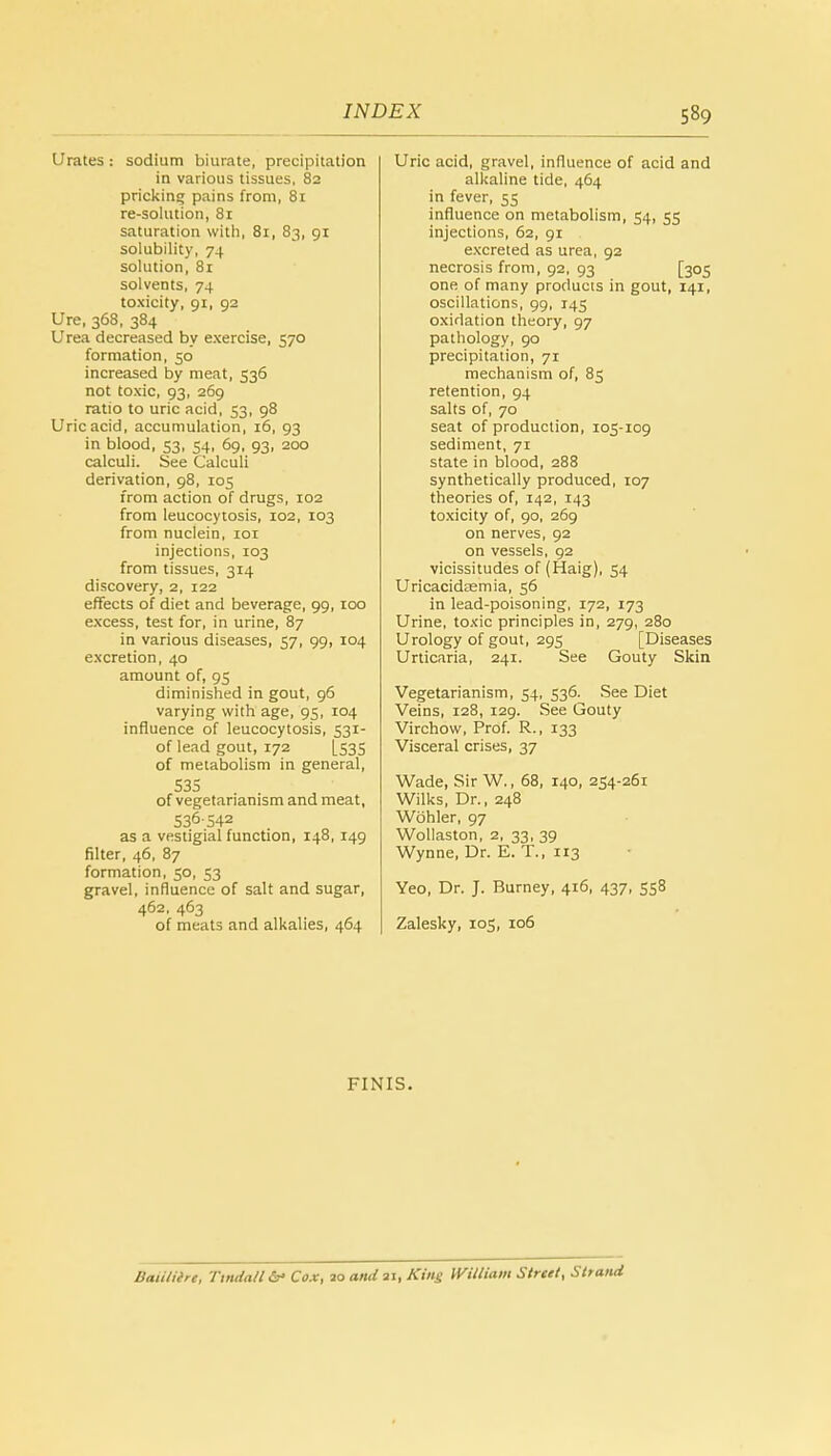 Urates : sodium biurate, precipitation in various tissues, 82 pricking pains from, 81 re-solution, 81 saturation with, 81, 83, 91 solubility, 74 solution, 81 solvents, 74 toxicity, 91, 92 Ure, 368, 384 Urea decreased by exercise, 570 formation, 50 increased by meat, 536 not toxic, 93, 269 ratio to uric acid, 53, 98 Uric acid, accumulation, 16, 93 in blood, 53, 54, 69, 93, 200 calculi. See Calculi derivation, 98, 105 from action of drugs, 102 from leucocytosis, 102, 103 from nuclein, 101 injections, 103 from tissues, 314 discovery, 2, 122 effects of diet and beverage, 99, 100 excess, test for, in urine, 87 in various diseases, 57, 99, 104 excretion, 40 amount of, 95 diminished in gout, 96 varying with age, 95, 104 influence of leucocytosis, 531- of lead gout, 172 [535 of metabolism in general, 535 of vegetarianism and meat, 536-542 as a vestigial function, 148, 149 filter, 46, 87 formation, 50, 53 gravel, influence of salt and sugar, 462, 463 of meats and alkalies, 464 Uric acid, gravel, influence of acid and alkaline tide, 464 in fever, 55 influence on metabolism, 54, 55 injections, 62, 91 excreted as urea, 92 necrosis from, 92, 93 [305 one of many products in gout, 141, oscillations, 99, 145 oxidation theory, 97 pathology, 90 precipitation, 71 mechanism of, 85 retention, 94 salts of, 70 seat of production, 105-109 sediment, 71 state in blood, 288 synthetically produced, 107 theories of, 142, 143 toxicity of, 90, 269 on nerves, 92 on vessels, 92 vicissitudes of (Haig), 54 Uricacidsemia, 56 in lead-poisoning, 172, 173 Urine, toxic principles in, 279, 280 Urology of gout, 295 [Diseases Urticaria, 241. See Gouty Skin Vegetarianism, 54, 536. See Diet Veins, 128, 129. See Gouty Virchow, Prof. R., 133 Visceral crises, 37 Wade, Sir W., 68, 140, 254-261 Wilks, Dr., 248 Wohler, 97 Wollaston, 2, 33, 39 Wynne, Dr. E. T., 113 Yeo, Dr. J. Burney, 416, 437, 558 Zalesky, 105, 106 FINIS. Baiiliirt, Tmdall & Cox, 20 and 21, King William Street, Strand