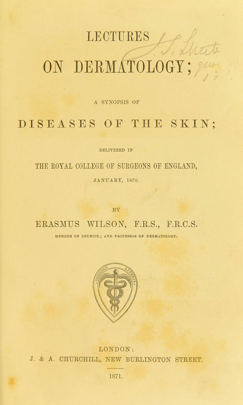 LECTTJEES ON DERMATOLOGY; A SYNOPSIS OF DISEASES OF THE SKIN; DELIVEKED IN THE EOYAL COLLEGE OE SURGEONS OF ENGLAND, JANUAEY, 1870. BY ERASMUS WILSON, F.R.S., F.E.O.S. MEMBEB OP COUNCIL; AND PBOrESSOR OP DBEMAIOLOQX. LONDON: J. & A. OHUEOHILL, NEW BUELINGTON STREET. 1871.