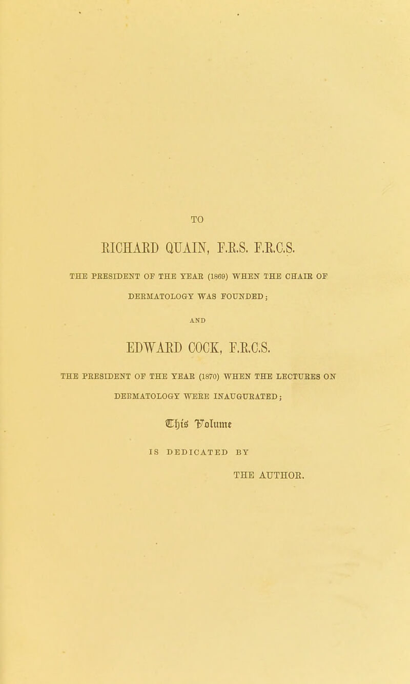 TO EICHAED QUAIN, F.E.S. r.E.C.S. THE PRESIDENT OE THE TEAE (1869) WRBN THE CHAIR OF DERMATOLOGY WAS EOUITDED; AND EDWAED COCK, F.E.C.S. THE PRESIDENT OF THE TEAR (1870) WHEN THE LECTURES ON DERMATOLOGY WERE INAUGURATED; Ciji'iS 'Folume IS DEDICATED BY THE AUTHOE.