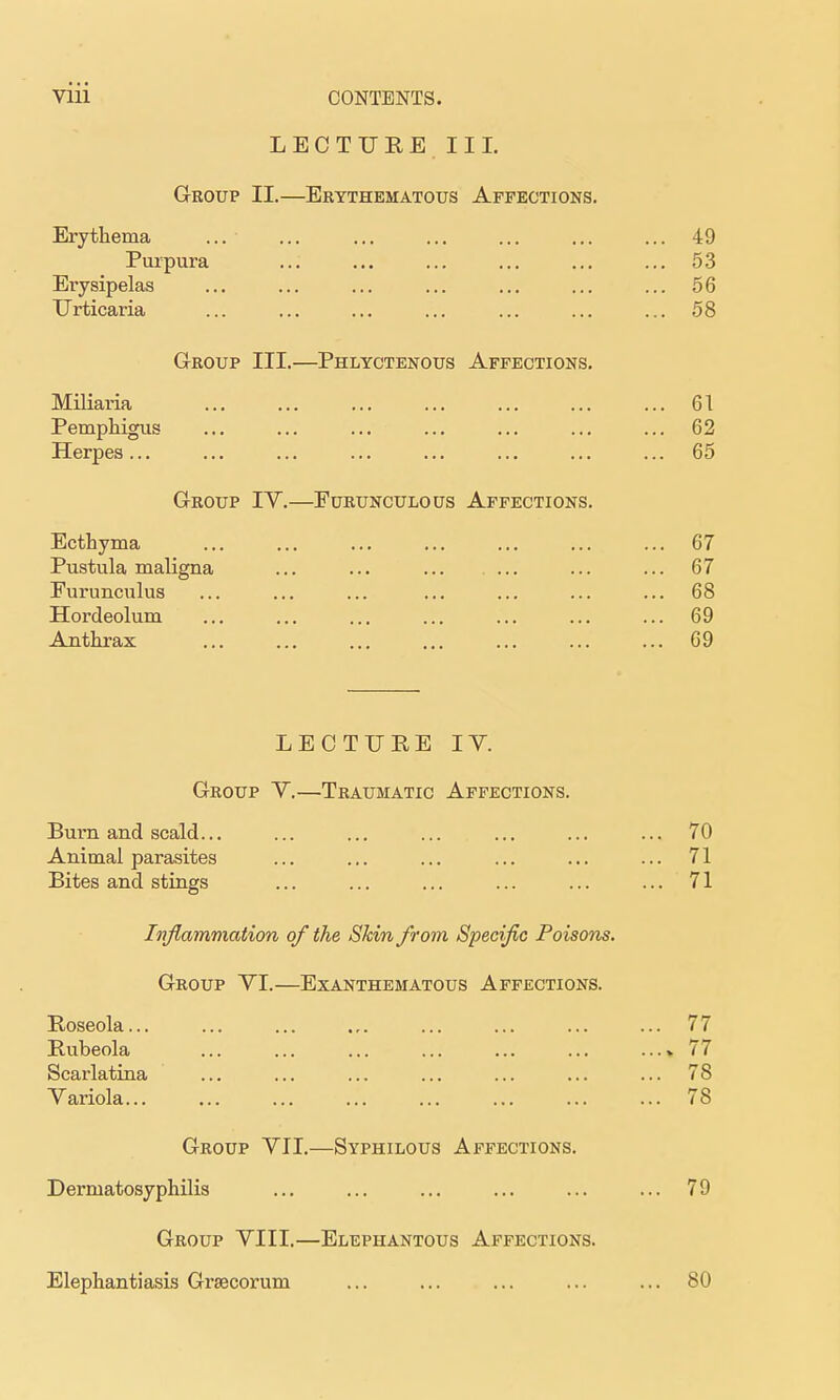 LECTUREIII. Group II.—Erythematous Affections. Erythema ... ... ... ... ... ... ... 49 Purpura ... ... ... ... ... ... 53 Erysipelas ... ... ... ... ... ... ... 56 Urticaria ... ... ... ... ... ... ... 58 Group III.—Phlyctenous Affections. Miliaria 61 Pemphigus ... ... ... ... ... ... ... 62 Herpes... ... ... ... ... ... ... ... 65 Group IV.—Furunculous Affections. Ecthyma 67 Pustula maligna ... ... ... ... 67 Furunculus ... ... ... ... ... ... ... 68 Hordeolum ... ... ... ... ... ... ... 69 Anthrax ... ... ... ... ... ... ... 69 LECTURE lY. Group Y.—Traumatic Affections. Burn and scald... ... ... ... ... ... ... 70 Animal parasites ... ... ... ... ... ... 71 Bites and stings ... ... ... ... ... ... 71 Inflammation of the Skin from Specific Poisons. Group YI.—Exanthematous Affections. Roseola... ... ... ... ... ... ... ... 77 Rubeola ... ... ... ... ... ... ...» 77 Scarlatina ... ... ... ... ... ... ... 78 Yariola 78 Group YII.—Syphilous Affections. Dermatosyphilis ... ... ... ... ... ... 79 Group YIII.—Elephantous Affections. Elephantiasis Grsecorum ... ... ... ... ... 80