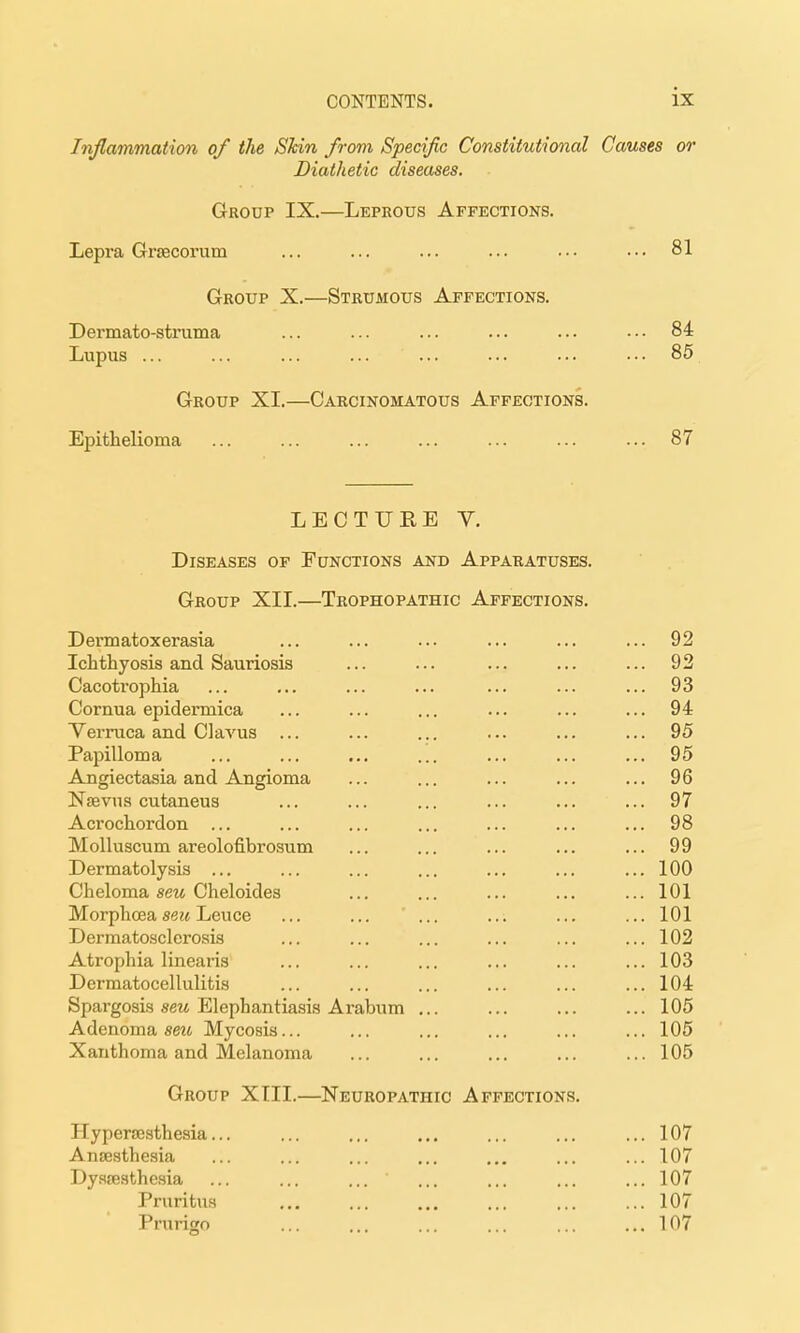 Inflammation of the Shin from Specific Constitutional Causes or Diathetic diseases. Group IX.—Leprous Affections. Lepra Grfficorum ... ... ... ... .•• ••• 81 Group X.—Strumous Affections. Dermato-struma ... 84 Lupus ... ... ... ... ... ... ... ■•• 85 Group XI.—Carcinomatous Affections. Epithelioma ... ... ... ... ... ... ... 87 LECTUEE Y. Diseases of Functions and Apparatuses. Group XII.—Trophopathic Affections. Dei-matoxerasia ... ... ... ... ... ... 92 Ichthyosis and Sauriosis ... ... ... ... ... 92 Cacotrophia ... ... ... ... ... ... ... 93 Cornua epidermica ... ... ... ... ... ... 94 Verruca and Clavus ... ... ... ... ... ... 95 Papilloma ... ... ... ... ... ... ... 95 Angiectasia and Angioma ... ... ... ... ... 96 Naevns cutaneus ... ... ... ... ... ... 97 Acrochordon ... ... ... ... ... ... ... 98 Molluscum areolofibrosum ... ... ... ... ... 99 Dermatolysis ... ... ... ... ... ... ... 100 Cheloma sew Cheloides ... ... ... ... ... 101 Morphcea se?( Leuce ... ... ... ... ... ... 101 Dermatosclerosis ... ... ... ... ... ... 102 Atrophia linearis ... ... ... ... ... ... 103 Dermatocellulitis ... ... ... ... ... ... 104 Spargosis sew Elephantiasis Arabum ... ... ... ... 105 Adenoma seit Mycosis... ... ... ... ... ... 105 Xanthoma and Melanoma ... ... ... ... ... 105 Group XTII.—Neuropathic Affections. Hyperscsthesia... ... ... ... ... ... ... 107 Ansesthesia ... ... ... ... ... ... ... 107 Dy.s£E3the.sia ... ... ... ... ... ... ... 107 Pruritus ... ... ... ... ... ... 107 Prurigo 107