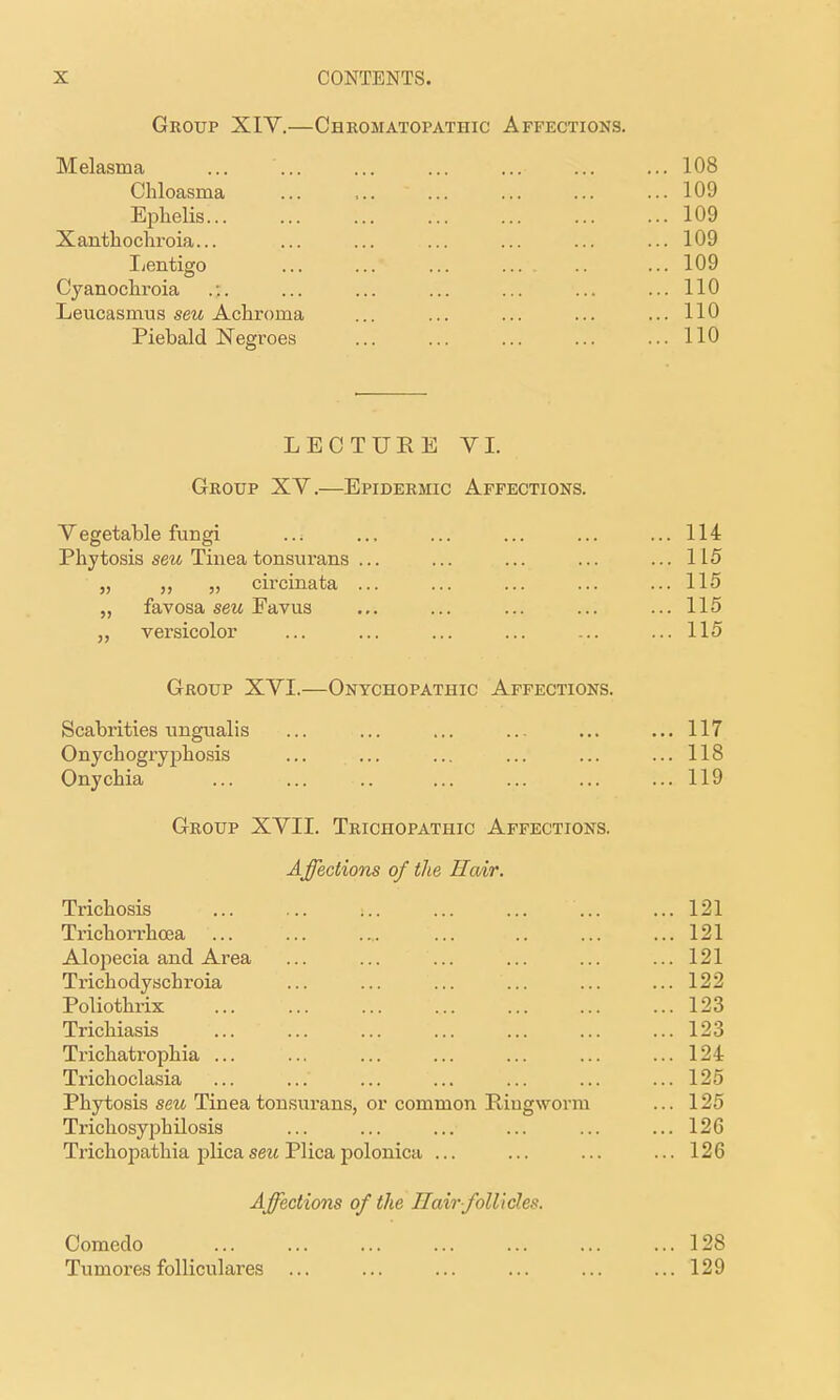 Group XIV.—Cheomatopathic Affections. Melasma ... 108 Chloasma ... ,.. ... ... ... ... 109 Ephelis 109 Xanthochroia... ... ... ... ... ... ... 109 Lentigo 109 Cyanochroia .:. ... ... ... ... ... ... 110 Leucasmus seu Achroma ... ... ... ... ...110 Piebald Negroes ... ... ... ... ... 110 LECTUEE VI. Group XV.—Epidermic Affections. Vegetable fungi ... ... ... ... ... ... 114 Phytosis seM Tinea tonsurans ... ... ... ... ... 115 „ „ „ circinata ... ... ... ... ... 115 „ favosa seu Eavus ... ... ... ... ... 115 „ versicolor ... ... ... ... ... ... 115 Group XVI.—Onychopathic Affections. Scabrities ungualis ... ... ... ... ... ..,117 Onychogryphosis ... ... ... ... ... ...118 Onychia 119 Group XVII. Trichopathic Affections. A ffections of the Ha/ir. Trichosis 121 Trichorrhcea 121 Alopecia and Area ... ... ... ... ... ... 121 Trichodyschroia ... ... ... ... ... ... 122 Poliothrix 123 Trichiasis ... ... ... ... ... ... ... 123 Trichatrophia ... ... ... ... ... ... ... 124 Trichoclasia ... ... ... ... ... ... ... 125 Phytosis seu Tinea tonsurans, or common Ringworm ... 125 Trichosyphilosis ... ... ... ... ... ... 126 Trichopathia plica seu Plica polonica ... ... ... ...126 Affections of the Hair folUdes. Comedo 128 Tumores folliculares ... ... ... ... ... ... 129