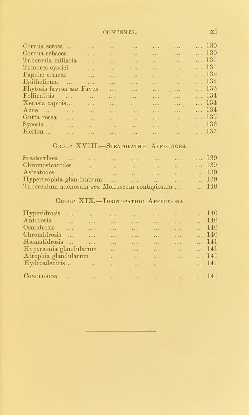 Cornua setosa ... ... .. 130 Cornua sebacea .. 130 Tubercula miliaria ... .. 131 Tumores cystici ... .. 131 Papiilte cornese ... .. 132 Epithelioma .. 132 Phytosis favosa seu Faviis . ... .. 133 Folliculitis ... 134 Xerasia capitis... .. 134 Acne ... 134 Gutta rosea .. 135 V I^UOXO ... ... ... 136 Kerion ... 137 Group XYIII.- —Steatopathic Affections. Steatorrhcea ... 139 C hrom osteatocles ... 139 Asteatodes ... 139 Hypertrophia glandularum 139 Tuberculum adenosum seu Molluscum contagiosnm ... ... 140 Group XIX.— Idrotopathic Affections. Hyperidrosis ... ... 140 Anidrosis ... 140 Osmidx'osis ... 140 Cbromidrosis ... ... 140 Hsematidrosis ... ... 141 Hypersemia glandularum ... 141 Atrophia glandiilarum ... 141 Hydroadenitis ... ... 141 Conclusion ... 141