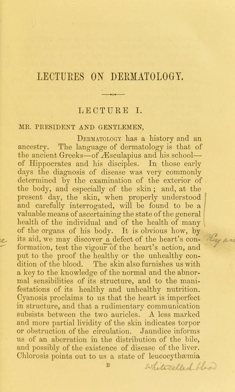 LECTUEES ON DEEMATOLOGY. LECTUEE I. ME. PRESIDENT AND GENTLEMEN, Deematology has a liistory and an ancestry. Tlie language of dermatology is that of the ancient Greeks—of ^sculapius and his school— of Hippocrates and his disciples. In those early days the diagnosis of disease was very commonly determined by the examination of the exterior of the body, and especially of the skin; and, at the present day, the skin, when properly understood | and carefully interrogated, will be found to be a / valuable means of ascertaining the state of the general i health of the individual and of the health of many of the organs of his body. It is obvious how, by its aid, we may discover a defect of the heart's con- formation, test the vigour of the heart's action, and put to the proof the healthy or the unhealthy con- dition of the blood. The skin also furnishes us with a key to the knowledge of the normal and the abnor- mal sensibilities of its structure, and to the mani- festations of its healthy and unhealthy nutrition. Cyanosis proclaims to us that the heart is imperfect in structure, and that a rudimentary communication subsists between the two auricles. A less marked and more partial lividity of the skin indicates torpor or obstruction of the circulation. Jaundice informs lis of an aberration in the distribution of the bile, and possibly of the existence of disease of the liver. Chlorosis points out to us a state of leucocythsemia