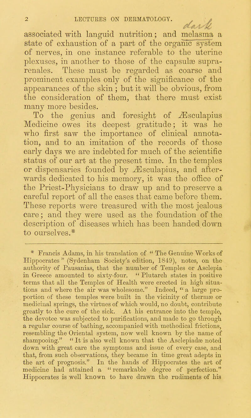 associated with languid nutrition; and melasma a state of exhaustion of a part of the orgaiiic system of nerves, in one instance referable to the uterine plexuses, in another to those of the capsulse supra- renales. These must be regarded as coarse and prominent examples only of the significance of the appearances of the skin ; but it will be obvious, from the consideration of them, that there must exist many more besides. To the genius and foresight of ^sculapius Medicine owes its deepest gratitude; it was he who first saw the importance of clinical annota- tion, and to an imitation of the records of those early days we are indebted for much of the scientific status of our art at the present time. In the temples or dispensaries founded by -^sculapius, and after- wards dedicated to his memory, it was the office of the Priest-Physicians to draw up and to preserve a careful report of all the cases that came before them. These reports were treasured with the most jealous care; and they were used as the foundation of the description of diseases which has been handed down to ourselves.* * Francis Adams, in Ms translation of  The Genuine Works of Hippocrates (Sydenham Society's edition, 1849), notes, on the authority of Pausanias, that the number of Temples or Asclepia in Greece amounted to sixty-four.  Plutarch states in positive terms that all the Temples of Health were erected in high situa- tions and where the air was wholesome. Indeed,  a large pro- portion of these temples were built in the vicinity of thermte or medicinal springs, the virtues of which would, no doubt, contribute greatly to the cure of the sick. At his entrance into the temple, the devotee was subjected to purifications, and made to go through, a regular course of bathing, accompanied with methodical frictions, resembling the Oriental system, now well known by the name of shampooing.  It is also well known that the AsclepiadfB noted down with great care the symptoms and issue of every case, and that, from such observations, they became in time great adepts in the art of prognosis. In the hands of Hippocrates the art of medicine had attained a  remarkable degree of perfection. Hippocrates is well known to have drawn the rudiments of his