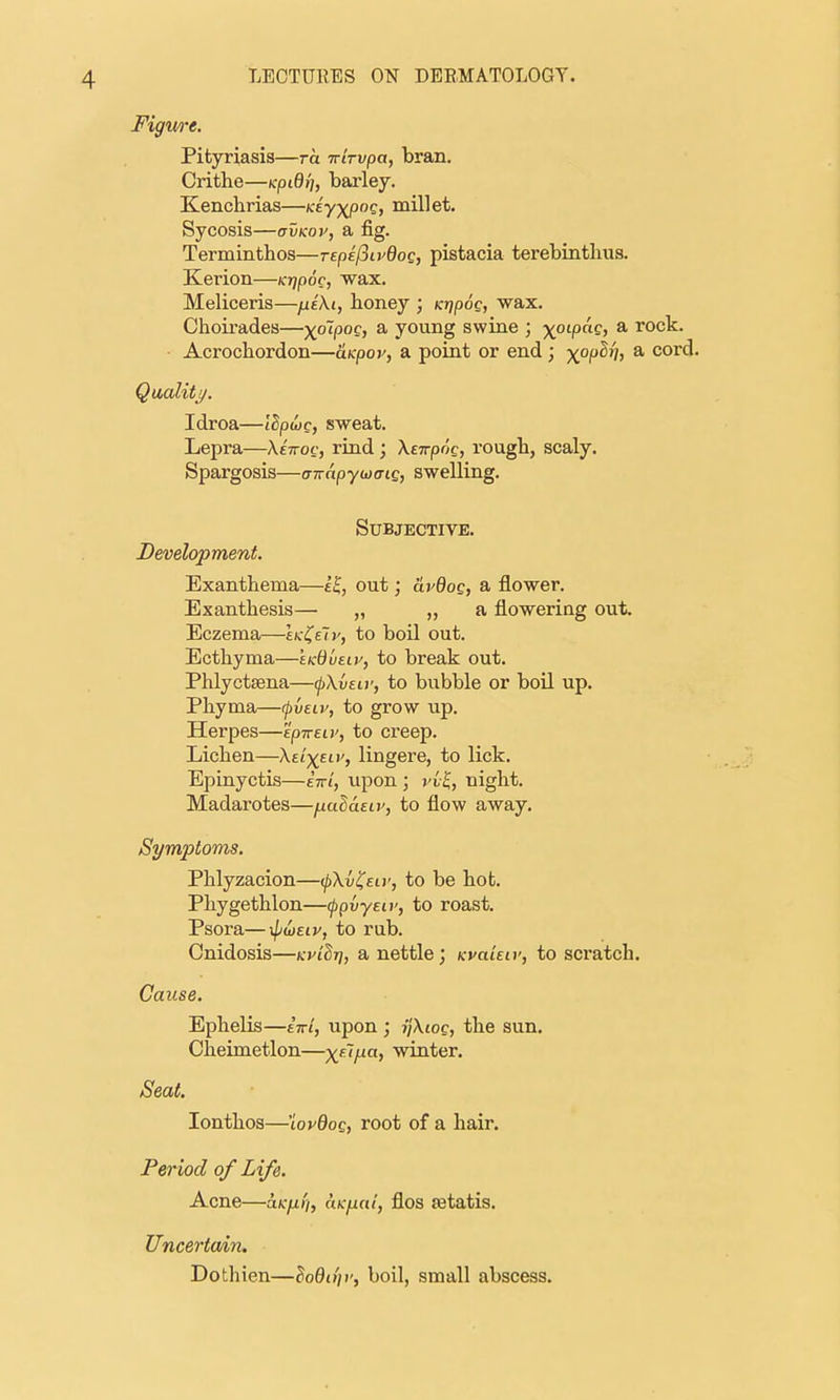 Figure. Pityriasis—ra trirvpa, bran. Crithe—(cpifl/;, barley. Elenchrias—Keyxpog, millet. Sycosis—avKov, a fig. Terminthos—TEpefiivdoc, pistacia terebintlius. Kerion—Krjpoc, wax. Meliceris—^eXi, honey ; Ktjpog, wax. Choirades—x~^P°^y ^ young swiae ; x°'P^' * i^ock. Acrochordon—uKpov, a point or end ; x°l^'J' * cord. Qualitj/. Idroa—lEpojc, sweat. Lepra—AtVoc, riad ; Xeirpog, rough, scaly. Spargosis—awapywcriQ, swelling. Subjective, Development. Exanthema—e^, out; avdog, a flower. Exanthesis— „ „ a flowering out. Eczema—IkI^eIv, to boil out. Ecthyma—tKdueiy, to break out. Phlyctsena—fXvew, to bubble or boil up. Phyma—rpvsiv, to grow up. Herpes—'ipivEiv, to creep. Lichen—Xsi-^^eLv, lingere, to lick. Epinyctis—eVt, iipon ; vvl, night. Madarotes—^alaELv, to flow away. Symptoms. Phlyzacion—ifkvl^eiv, to be hot. Phygethlon—(jjpvyEw, to roast. Psora—xpwsiv, to rub. Cnidosis—kpiSt], a nettle; KvaUiv, to scratch. Cause. Ephelis—iwi, upon ; ijXioc, the sun. Cheimetlon—x'^'A'' winter. Seat. lonthos—'iovdoQ, root of a hair. Per iod of Life. Acne—a/:yu/y, ciKfiai, flos fetatis. Uncertwin, Dothien—loQojr, boil, small abscess.