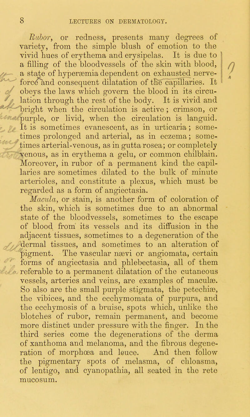 Biibor, or redness, presents many degrees of variety, from tlie simple blush of emotion to the vivid hues of erythema and erysipelas. It is due to a filling of the bloodvessels of the skin with blood, X*— a state of hypersemia dependent on exhausted nerve- forcd^nd consequent dilatation equent dilatation of the capillaries. It ^ obeys the laws which govern the blood in its circu- ^ lation through the rest of the body. It is vivid and ^'^^right when the circulation is active ; crimson, or ^^^•^^^urple, or livid, when the circulation is languid. ^ It is sometimes evanescent, as in urticaria; some- times prolonged and arterial, as in eczema; some- times arterial-venous, as in gutta rosea; or completely venous, as in erythema a gelu, or common chilblain. Moreover, in rubor of a permanent kind the capil- laries are sometimes dilated to the bulk of minute arterioles, and constitute a plexus, which must be regarded as a form of angiectasia. Macula, or stain, is another form of coloration of the skin, which is sometimes due to an abnormal state of the bloodvessels, sometimes to the escape of blood from' its vessels and its diffusion in the adjacent tissues, sometimes to a degeneration of the ^^jjjl^-dermal tissues, and sometimes to an alteration of 'pigment. The vascular ngevi or angiomata, certain forms of angiectasia and phlebectasia, all of them referable to a permanent dilatation of the cutaneous vessels, arteries and veins, are examples of maculae. So also are the small purple stigmata, the petechise, the vibices, and the ecchymomata of purpura, and the ecchymosis of a bruise, spots which, unlike the blotches of rubor, remain permanent, and become more distinct under pressure with the finger. In the third series come the degenerations of the derma of xanthoma and melanoma, and the fibrous degene- ration of morphoea and leuce. And then follow the pigmentary spots of melasma, of chloasma, of lentigo, and cyanopathia, all seated in the rete mucosum.