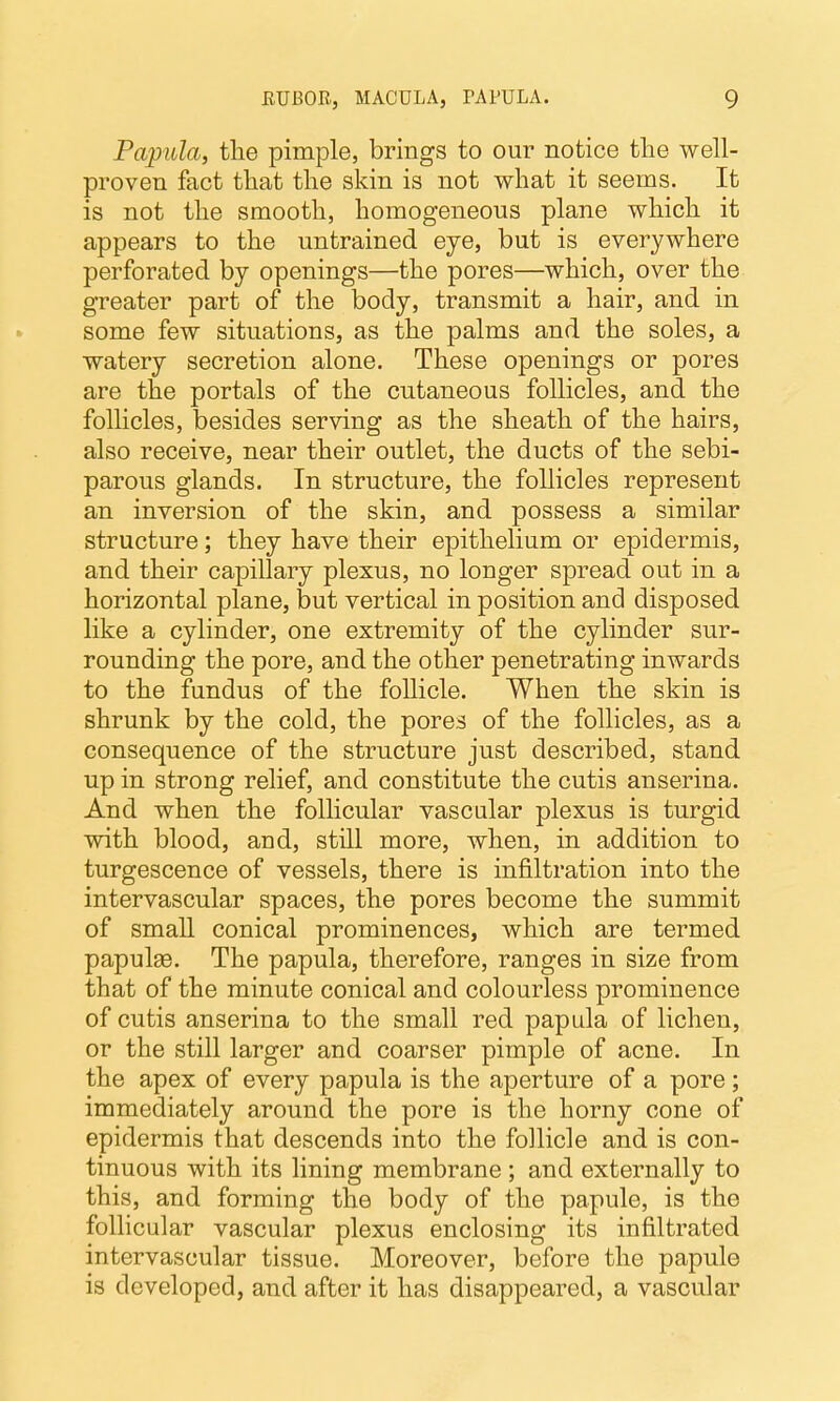 Papula, the pimple, brings to our notice tlie well- proven fact that the skin is not what it seems. It is not the smooth, homogeneous plane which it appears to the untrained eye, but is everywhere perforated by openings—the pores—which, over the greater part of the body, transmit a hair, and in some few situations, as the palms and the soles, a watery secretion alone. These openings or pores are the portals of the cutaneous follicles, and the follicles, besides serving as the sheath of the hairs, also receive, near their outlet, the ducts of the sebi- parous glands. In structure, the follicles represent an inversion of the skin, and possess a similar structure; they have their epithelium or epidermis, and their capillary plexus, no longer spread out in a horizontal plane, but vertical in position and disposed like a cylinder, one extremity of the cylinder sur- rounding the pore, and the other penetrating inwards to the fundus of the follicle. When the skin is shrunk by the cold, the pores of the follicles, as a consequence of the structure just described, stand up in strong relief, and constitute the cutis anserina. And when the follicular vascular plexus is turgid with blood, and, still more, when, in addition to turgescence of vessels, there is infiltration into the intervascular spaces, the pores become the summit of small conical prominences, which are termed papulas. The papula, therefore, ranges in size from that of the minute conical and colourless prominence of cutis anserina to the small red papula of lichen, or the still larger and coarser pimple of acne. In the apex of every papula is the aperture of a pore ; immediately around the pore is the horny cone of epidermis that descends into the follicle and is con- tinuous with its lining membrane; and externally to this, and forming the body of the papule, is the follicular vascular plexus enclosing its infiltrated intervascular tissue. Moreover, before the papule is developed, and after it has disappeared, a vascular