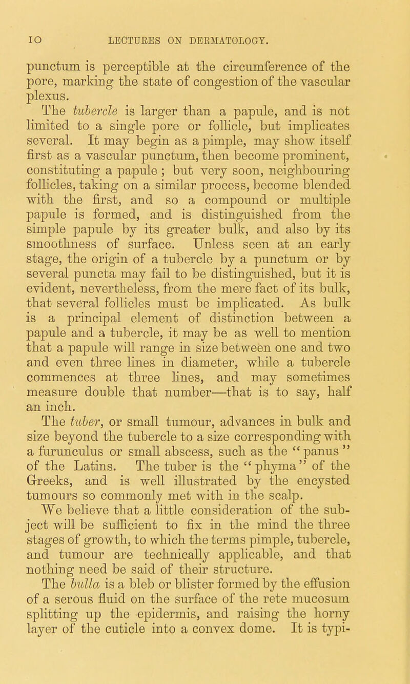 punctum is perceptible at tlie circumference of the pore, marking tlie state of congestion of the vascular plexus. The tubercle is larger than a papule, and is not limited to a single pore or follicle, but implicates several. It may begin as a pimple, may show itself first as a vascular punctum, then become prominent, constituting a papule ; but very soon, neighbouring follicles, taking on a similar process, become blended with the first, and so a compound or multiple papule is formed, and is distinguished from the simple papule by its greater bulk, and also by its smoothness of surface. Unless seen at an early stage, the origin of a tubercle by a punctum or by several puncta may fail to be distinguished, but it is evident, nevertheless, from the mere fact of its bulk, that several follicles must be implicated. As bulk is a principal element of distinction between a papule and a tubercle, it may be as well to mention that a papule will range in size between one and two and even three lines in diameter, while a tubercle commences at three fines, and may sometimes measure double that number—that is to say, half an inch. The tuber, or small tumour, advances in bulk and size beyond the tubercle to a size corresponding with a furunculus or small abscess, such as the panus  of the Latins. The tuber is the phyma of the Greeks, and is well illustrated by the encysted tumours so commonly met with in the scalp. We believe that a little consideration of the sub- ject will be sufficient to fix in the mind the three stages of growth, to which the terms pimple, tubercle, and tumour are technically applicable, and that nothing need be said of their structure. The bulla is a bleb or blister formed by the effusion of a serous fluid on the surface of the rete mucosum splitting up the epidermis, and raising the horny layer of the cuticle into a convex dome. It is typi-