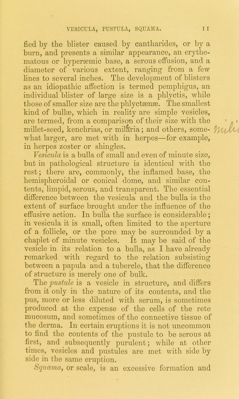 VESICULA, PUSTULA, SQUAMA. fied by the blister caused by cantharides, or by a burn, and presents a similar appearance, an erythe- matous or hypersemic base, a serous effusion, and a diameter of various extent, ranging from a few hnes to several inches. The development of blisters as an idiopathic affection is termed jDemphigus, an individual blister of large size is a phlyctis, while those of smaller size are the phlyctgenge. The smallest kind of bullae, which in reality are simple vesicles, are termed, from a comparison of their size with the millet-seed, kenchrias, or mil^ria; and others, some- what larger, are met with in herpes—for example, in herpes zoster or shingles. Vesicula is a bulla of small and even of minute size, but in pathological structure is identical with the rest; there are, commonly, the inflamed base, the hemispheroidal or conical dome, and similar con- tents, limpid, serous, and transparent. The essential difference between the vesicula and the bulla is the extent of surface brought under the influence of the effusive action. In bulla the surface is considerable; in vesicula it is small, often hmited to the aperture of a follicle, or the pore may be surrounded by a chaplet of minute vesicles. It may be said of the vesicle in its relation to a bulla, as I have already remarked with regard to the relation subsisting between a papula and a tubercle, that the difference of structure is merely one of bulk. The pustule is a vesicle in structure, and differs from it only in the nature of its contents, and the pus, more or less diluted with serum, is sometimes produced at the expense of the cells of the rete mucosum, and sometimes of the connective tissue of the derma. In certain eruptions it is not uncommon to find the contents of the j)ustule to be serous at first, and subsequently purulent; while at other times, vesicles and pustules are met with side by side in the same eruption. Squama, or scale, is an excessive formation and