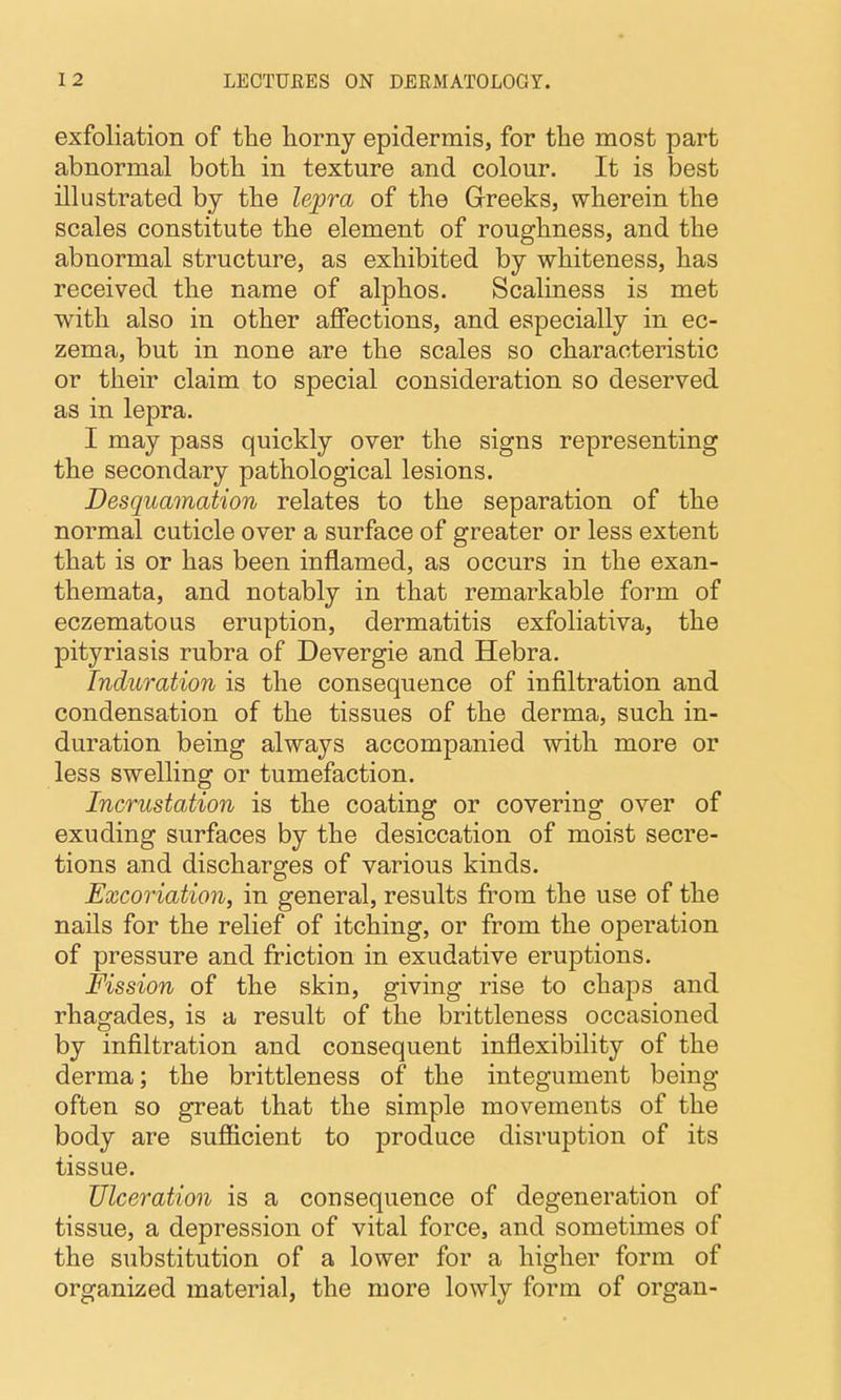 exfoliation of the horny epidermis, for the most part abnormal both in texture and colour. It is best illustrated by the lepra of the Greeks, wherein the scales constitute the element of roughness, and the abnormal structure, as exhibited by whiteness, has received the name of alphos. Scaliness is met with also in other affections, and especially in ec- zema, but in none are the scales so characteristic or their claim to special consideration so deserved as in lepra. I may pass quickly over the signs representing the secondary pathological lesions. Desquamation relates to the separation of the normal cuticle over a surface of greater or less extent that is or has been inflamed, as occurs in the exan- themata, and notably in that remarkable form of eczematous eruption, dermatitis exfoliativa, the pityriasis rubra of Devergie and Hebra. Induration is the consequence of infiltration and condensation of the tissues of the derma, such in- duration being always accompanied with more or less swelling or tumefaction. Incrustation is the coating or covering over of exuding surfaces by the desiccation of moist secre- tions and discharges of various kinds. Excoriation, in general, results from the use of the nails for the relief of itching, or from the operation of pressure and friction in exudative eruptions. Fission of the skin, giving rise to chaps and rhagades, is a result of the brittleness occasioned by infiltration and consequent inflexibility of the derma; the brittleness of the integument being often so great that the simple movements of the body are sufiicient to produce disruption of its tissue. Ulceration is a consequence of degeneration of tissue, a depression of vital force, and sometimes of the substitution of a lower for a higher form of organized material, the more lowly form of organ-