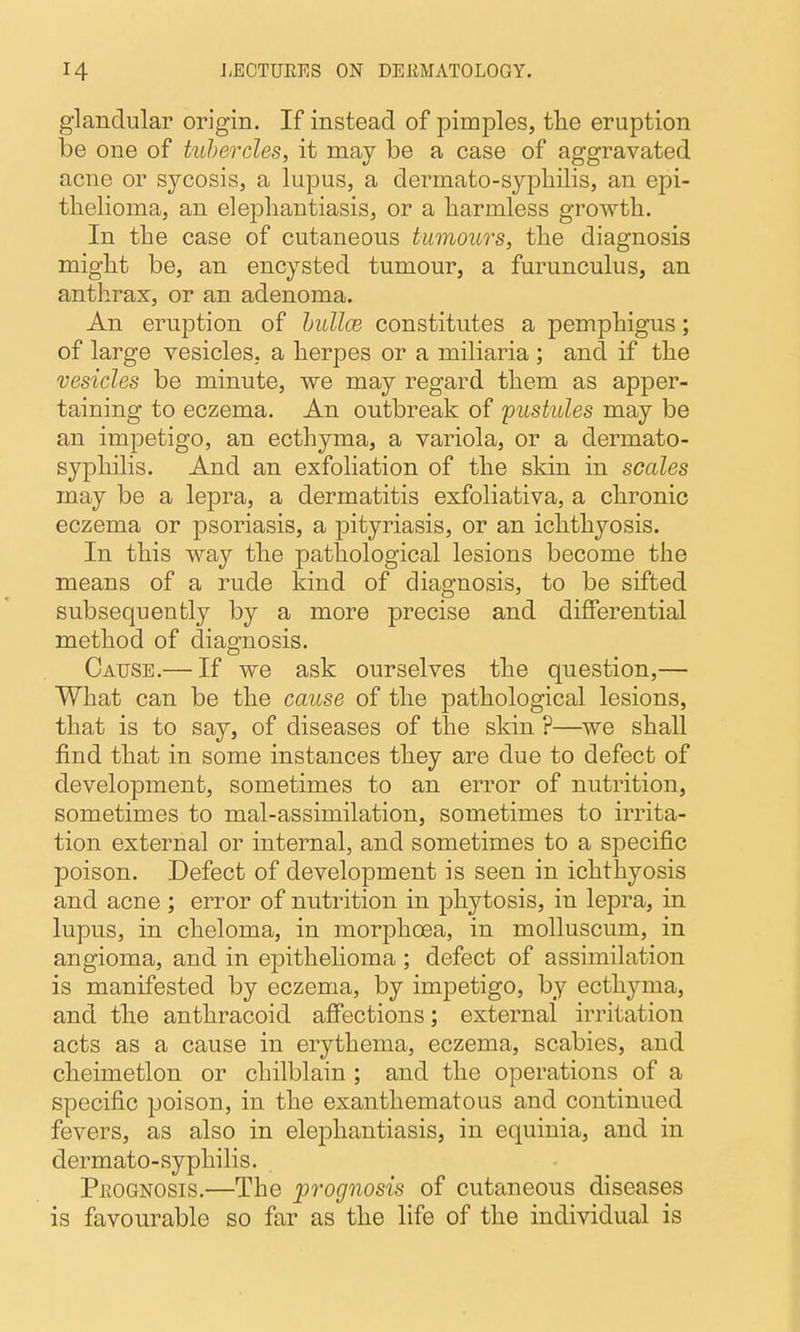 glandular origin. If instead of pimples, the eruption be one of tubercles, it may be a case of aggravated acne or sycosis, a lupus, a dermato-sypliilis, an epi- thelioma, an elephantiasis, or a harmless growth. In the case of cutaneous tumours, the diagnosis might be, an encysted tumour, a furunculus, an anthrax, or an adenoma. An eruption of hullce constitutes a pemphigus; of large vesicles, a herpes or a miliaria ; and if the vesicles be minute, we may regard them as apper- taining to eczema. An outbreak of 'pustules may be an impetigo, an ecthyma, a variola, or a dermato- syphilis. And an exfoliation of the skin in scales may be a lepra, a dermatitis exfoliativa, a chronic eczema or psoriasis, a pityriasis, or an ichthyosis. In this way the pathological lesions become the means of a rude kind of diagnosis, to be sifted subsequently by a more precise and differential method of diagnosis. Cause.— If we ask ourselves the question,— What can be the cause of the pathological lesions, that is to say, of diseases of the skin ?—we shall find that in some instances they are due to defect of development, sometimes to an error of nutrition, sometimes to mal-assimilation, sometimes to irrita- tion external or internal, and sometimes to a specific poison. Defect of development is seen in ichthyosis and acne; error of nutrition in phytosis, in lepra, in lupus, in cheloma, in morphoea, in molluscum, in angioma, and in epithelioma ; defect of assimilation is manifested by eczema, by impetigo, by ecthyma, and the anthracoid affections; external irritation acts as a cause in erythema, eczema, scabies, and cheimetlon or chilblain ; and the operations of a specific poison, in the exanthematous and continued fevers, as also in elejohantiasis, in equinia, and in dermato-syphilis. PROGNOSIS.—The prognosis of cutaneous diseases is favourable so far as the life of the individual is