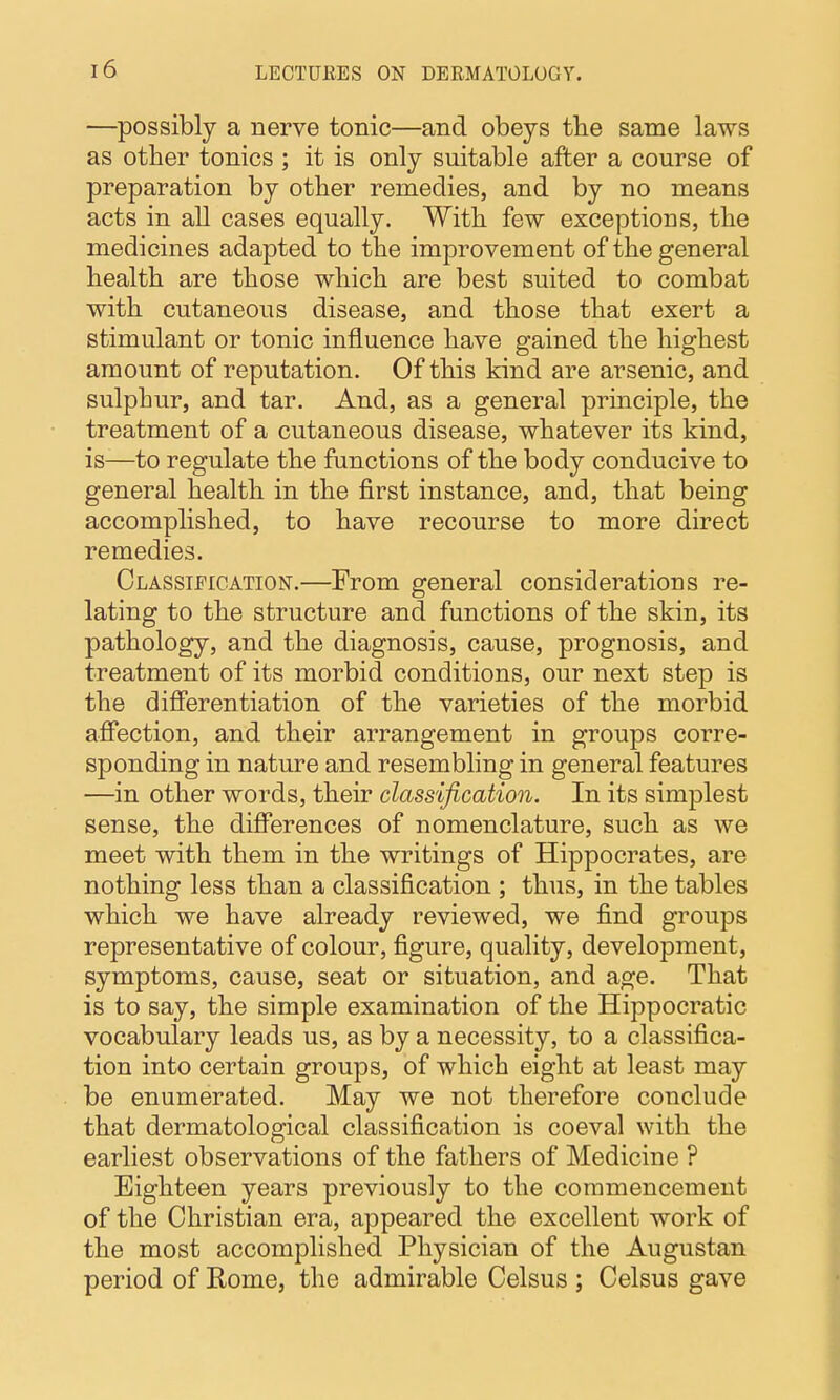 —possibly a nerve tonic—and obeys the same laws as other tonics ; it is only suitable after a course of preparation by other remedies, and by no means acts in all cases equally. With few exceptions, the medicines adapted to the improvement of the general health are those which are best suited to combat with cutaneous disease, and those that exert a stimulant or tonic influence have gained the highest amount of reputation. Of this kind are arsenic, and sulphur, and tar. And, as a general principle, the treatment of a cutaneous disease, whatever its kind, is—to regulate the functions of the body conducive to general health in the first instance, and, that being accomplished, to have recourse to more direct remedies. Classification.—From general considerations re- lating to the structure and functions of the skin, its pathology, and the diagnosis, cause, prognosis, and treatment of its morbid conditions, our next step is the differentiation of the varieties of the morbid affection, and their arrangement in groups corre- sponding in nature and resembling in general features —in other words, their classification. In its simplest sense, the differences of nomenclature, such as we meet with them in the writings of Hippocrates, are nothing less than a classification ; thus, in the tables which we have already reviewed, we find groups representative of colour, figure, quality, development, symptoms, cause, seat or situation, and age. That is to say, the simple examination of the Hippocratic vocabulary leads us, as by a necessity, to a classifica- tion into certain groups, of which eight at least may be enumerated. May we not therefore conclude that dermatological classification is coeval with the earliest observations of the fathers of Medicine ? Eighteen years previously to the commencement of the Christian era, appeared the excellent work of the most accomplished Physician of the Augustan period of Rome, the admirable Celsus ; Celsus gave