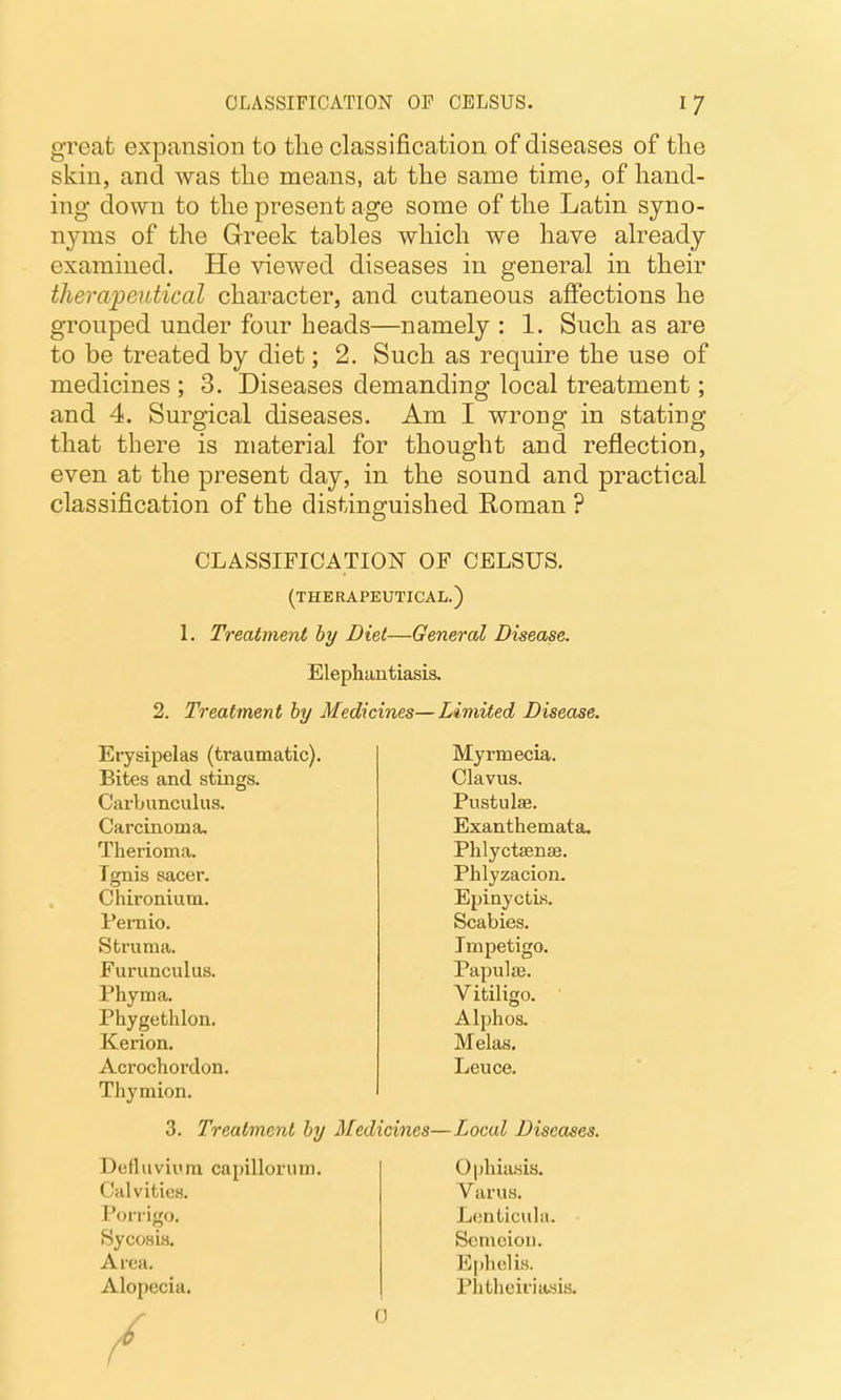 great expansion to the classification of diseases of the skin, and was the means, at the same time, of hand- ing down to the present age some of the Latin syno- nyms of the Greek tables which we have already examined. He viewed diseases in general in their thei'apeiitical character, and cutaneous affections he grouped under four heads—namely : 1. Such as are to be treated by diet; 2. Such as require the use of medicines ; 3. Diseases demanding local treatment; and 4. Surgical diseases. Am I wrong in stating that there is material for thought and reflection, even at the present day, in the sound and practical classification of the distinguished Roman ? CLASSIFICATION OF CELSUS. (THERAPEUTICAL.) 1. Treatment by Diet—General Disease. Elephantiasis. 2. Treatment hy Medicines—Limited Disease. Erysipelas (traumatic). Myrmecia. Bites and stings. Clavus. Carbunculus. Pustulae. Carcinoma. Exanthemata. Therioma. Phlyctsense. Tgnis sacer. Phlyzacion. Chironium. Epinyctis. Pernio. Scabies. Struma. Impetigo. Furunculus. Papulae. Phyma. Vitiligo. Phygethlon. Alphos. Kerion. Melas. Acrochordon. Leuce. Thymion. 3. Treatment hy Medicines—Local Diseases. Delhiviura capillorum. Ophiasis. Calvities. Varus. Porrigo. Lenticula. Sycosis. Scmciou. Area. E[)hclis. Alopecia. Plithciriasis. 0