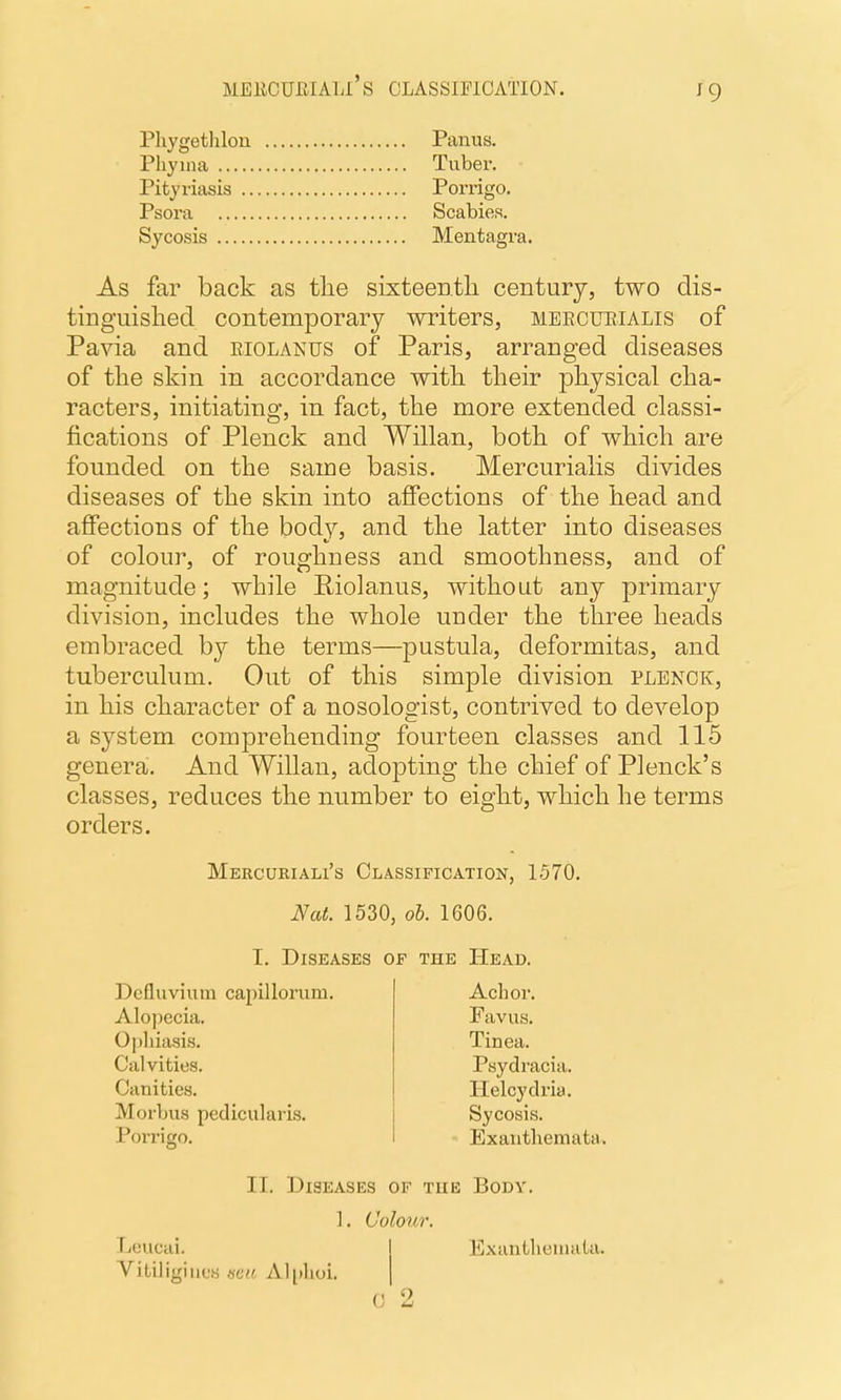 MEliCUIilALl' S CLASSIFICATION. ^9 Phygetlilou Pliyina Pityriasis .. Panus. Tuber. Psora Sycosis Porrigo. Scabies. Mentagra. As far back as tlie sixteentli century, two dis- tinguished contemporary writers, meecueialis of Pavia and eiolanus of Paris, arranged diseases of the skin in accordance witli their physical cha- racters, initiating, in fact, the more extended classi- fications of Plenck and Willan, both of which are founded on the same basis. Mercurialis divides diseases of the skin into affections of the head and affections of the body, and the latter into diseases of colour, of roughness and smoothness, and of magnitude; while Eiolanus, without any primary division, includes the whole under the three heads embraced by the terms—pustula, deformitas, and tuberculum. Out of this simple division plenck, in his character of a nosologist, contrived to develop a system comprehending fourteen classes and 115 genera. And Willan, adopting the chief of Plenck's classes, reduces the number to eight, which he terms orders. Mercueiali's Classification, 1370. Nat. 1530, oh. 1606. I. Diseases of the Head. Dcfluvium capillorum. Achor. Favus. Tinea. Alopecia. Opliiasis. Calvities. Canities. Psydracia. Helcydria. Sycosis. Exanthemata. Morbus pedicularis. Porrigo. IT. Diseases of the Body. ]. Colour. Leucai. Vitiligiuos «e« Aliilioi. Exanthemata.