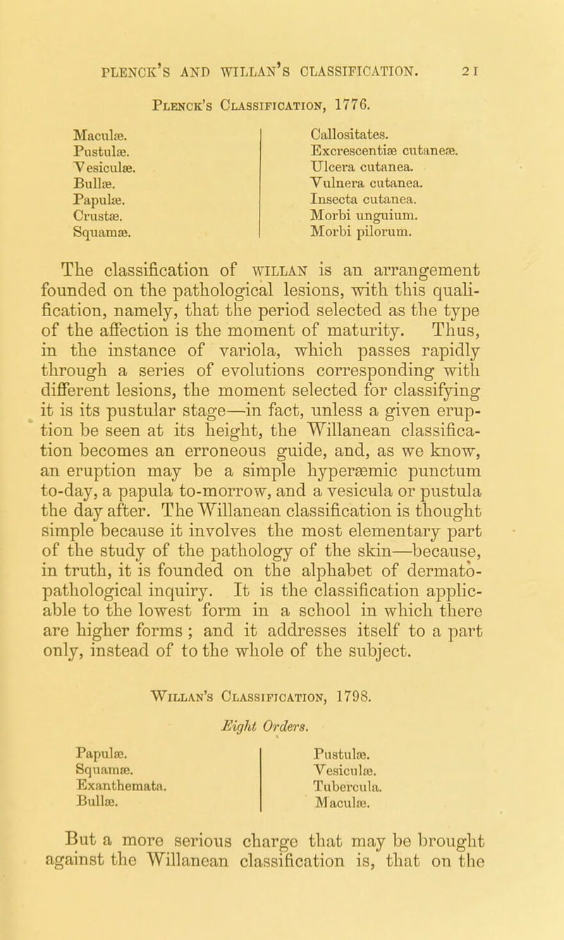 Plenck's Classification, 1776. Maculse. Pustulae. Yesiculte. Bullte. Papulfe. Crustas. Squamae. Callosifcates. Excrescentise cutanese. Ulcera cutanea. Vulnera cutanea. Insecta cutanea. Morbi unguium. Morbi pilorum. The classification of willan is an arrangement founded on tlie pathological lesions, with this quali- fication, namely, that the period selected as the type of the affection is the moment of maturity. Thus, in the instance of variola, which passes rapidly through a series of evolutions corresponding with different lesions, the moment selected for classifying it is its pustular stage—in fact, unless a given erup- tion be seen at its height, the Willanean classifica- tion becomes an erroneous guide, and, as we know, an eruption may be a simple hypersemic punctum to-day, a papula to-morrow, and a vesicula or pustula the day after. The Willanean classification is thought simple because it involves the most elementary part of the study of the pathology of the skin—because, in truth, it is founded on the alphabet of dermato- pathological inquiry. It is the classification applic- able to the lowest form in a school in which there are higher forms; and it addresses itself to a part only, instead of to the whole of the subject. Willan's Classification, 1798. Eight Orders. Papulae. SquamjE. Exanthemata. Bulla}. Piistulse. Vesiculse. Tubercula. Maculfe. But a more serious charge that may be brought against the Willanean classification is, that on the