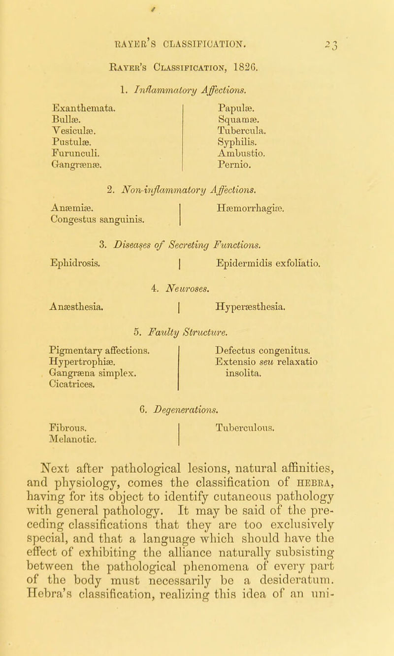 RAYER S CLASSIFICATION. Rayer's Classification, 182G. 1. InUamniatoi'y Affections. Exanthemata. Bull£e. Vesiculae. PustuljB. Furunculi. Gangrrense. Papulae. Squamae, Tubercula. Syphilis. Ambustio. Pernio, ^3 2. Non-hijlammatory Affections. AnsemiEe. Congestus sanguinis. HsemoiThagice. 3, Diseases of Secreting Functions. Ejihidrosis. | Epidermidis exfoliatio. 4. Neuroses. Anaesthesia. Hyperaesthesia. 5, Faiolty Stnocture. Pigmentary affections. Hypertrophise. Gangraena simplex. Cicatrices. Defectus congenitus. Extensio seu relaxatio insolita. 6. Degenerations. Fibrous. Melanotic. Tuberciilous. Next after pathological lesions, natural affinities, and physiology, comes the classification of hebea, having for its object to identify cutaneous pathology with general pathology. It may be said of the pre- ceding classifications that they are too exclusively special, and that a language which should have the effect of exhibiting the alliance naturally subsisting between the pathological phenomena of every part of the body must necessarily be a desideratum. Hebra's classification, reahzing this idea of an uni-