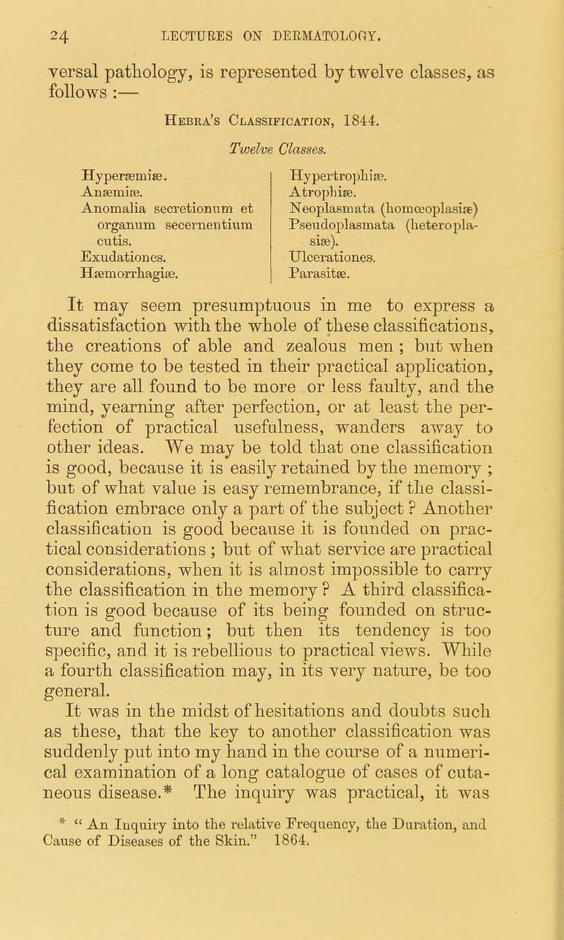 versal patliology, is represented by twelve classes, as follows :— Hebra's Classification, 1844. Twelve Classes. HypergemisB. Ansemise. Anomalia secretionum et organum secernentium cutis. Exudation es. Hsemorrliagife. Hypeitro])lii£P. Atrophise. Neoplasmata (liomoeoplasije) Pseudoplasmata (heteropla- sise). Ulcerationes. Parasitae. It may seem presumptuous in me to express a dissatisfaction with the whole of these classifications, the creations of able and zealous men ; but when they come to be tested in their practical application, they are all found to be more or less faulty, and the mind, yearning after perfection, or at least the per- fection of practical usefulness, wanders away to other ideas. We may be told that one classification is good, because it is easily retained by the memory ; but of what value is easy remembrance, if the classi- fication embrace only a part of the subject ? Another classification is good because it is founded on prac- tical considerations ; but of what service are practical considerations, when it is almost impossible to carry the classification in the memory? A third classifica- tion is good because of its being founded on struc- ture and function; but then its tendency is too specific, and it is rebellious to practical views. While a fourth classification may, in its very nature, be too general. It was in the midst of hesitations and doubts such as these, that the key to another classification was suddenly put into my hand in the course of a numeri- cal examination of a long catalogue of cases of cuta- neous disease.* The inquiry was practical, it was *  An Inquiry into the relative Frequency, the Duration, and Cause of Diseases of the Skin. 1864.