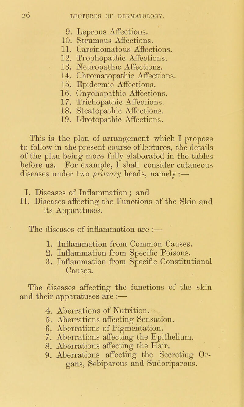 9. Leprous Affections. 10. Strumous Affections. 11. Carcinomatous Affections. 12. Trophopathic Affections. 13. Neuropathic Affections. 14. Chromatopathic Affections. 15. Epidermic Affections. 16. Onjcbopatliic Affections. 17. Trichopatliic Affections. 18. Steatopatliic Affections. 19. Idrotopathic Affections. This is the plan of arrangement which I propose to follow in the present course of lectures, the details of the plan being more fully elaborated in the tables before us. For example, 1 shall consider cutaneous diseases under two primary heads, namely :— I. Diseases of Inflammation; and II. Diseases affecting the Functions of the Skin and its Apparatuses. The diseases of inflammation are :— 1. Inflammation from Common Causes. 2. Inflammation from Specific Poisons. 3. Inflammation from Specific Constitutional Causes. The diseases affecting the functions of the skin and their apparatuses are :— 4. Aberrations of Nutrition. 6. Aberrations affecting Sensation. 6. Aberrations of Pigmentation. 7. Aberrations affecting the Epithelium. 8. Aberrations affecting the Hair. 9. Aberrations affecting the Secreting Or- gans, Sebiparous and Sudoriparous.